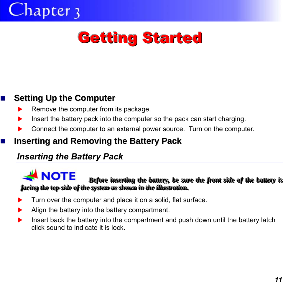  11  GGGeeettttttiiinnnggg   SSStttaaarrrttteeeddd     SSeettttiinngg  UUpp  tthhee  CCoommppuutteerr   Remove the computer from its package.  Insert the battery pack into the computer so the pack can start charging.    Connect the computer to an external power source.  Turn on the computer.   IInnsseerrttiinngg  aanndd  RReemmoovviinngg  tthhee  BBaatttteerryy  PPaacckk  Inserting the Battery Pack BBBeeefffooorrreee   iiinnnssseeerrrtttiiinnnggg   ttthhheee   bbbaaatttttteeerrryyy,,,   bbbeee   sssuuurrreee   ttthhheee   fffrrrooonnnttt   sssiiidddeee   ooofff   ttthhheee   bbbaaatttttteeerrryyy   iiisss   fffaaaccciiinnnggg   ttthhheee   tttoooppp   sssiiidddeee   ooofff   ttthhheee   sssyyysssttteeemmm   aaasss   ssshhhooowwwnnn   iiinnn   ttthhheee   iiilllllluuussstttrrraaatttiiiooonnn...    Turn over the computer and place it on a solid, flat surface.  Align the battery into the battery compartment.  Insert back the battery into the compartment and push down until the battery latch click sound to indicate it is lock.  