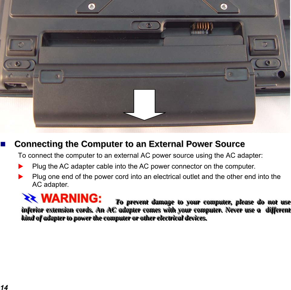  14    CCoonnnneeccttiinngg  tthhee  CCoommppuutteerr  ttoo  aann  EExxtteerrnnaall  PPoowweerr  SSoouurrccee  To connect the computer to an external AC power source using the AC adapter:  Plug the AC adapter cable into the AC power connector on the computer.  Plug one end of the power cord into an electrical outlet and the other end into the AC adapter. TTTooo   ppprrreeevvveeennnttt   dddaaammmaaagggeee   tttooo   yyyooouuurrr   cccooommmpppuuuttteeerrr,,,   pppllleeeaaassseee   dddooo   nnnooottt   uuussseee   iiinnnfffeeerrriiiooorrr   eeexxxttteeennnsssiiiooonnn   cccooorrrdddsss...   AAAnnn   AAACCC   aaadddaaapppttteeerrr   cccooommmeeesss   wwwiiittthhh   yyyooouuurrr   cccooommmpppuuuttteeerrr...   NNNeeevvveeerrr   uuussseee   aaa      dddiiiffffffeeerrreeennnttt   kkkiiinnnddd   ooofff   aaadddaaapppttteeerrr   tttooo   pppooowwweeerrr   ttthhheee   cccooommmpppuuuttteeerrr   ooorrr   ooottthhheeerrr   eeellleeeccctttrrriiicccaaalll   dddeeevvviiiccceeesss...            