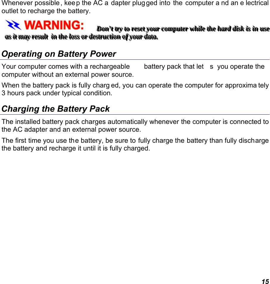  15 Whenever possible , kee p the AC a dapter plug ged into  the  computer a nd an e lectrical outlet to recharge the battery.   DDDooonnn’’’ttt   tttrrryyy   tttooo   rrreeessseeettt   yyyooouuurrr   cccooommmpppuuuttteeerrr   wwwhhhiiillleee   ttthhheee   hhhaaarrrddd   dddiiissskkk   iiisss   iiinnn   uuussseee   aaasss   iiittt   mmmaaayyy   rrreeesssuuulllttt      iiinnn   ttthhheee   lllooossssss   ooorrr   dddeeessstttrrruuuccctttiiiooonnn   ooofff   yyyooouuurrr   dddaaatttaaa...      Operating on Battery Power  Your computer comes with a rechargeable  battery pack that let s you operate the  computer without an external power source.   When the battery pack is fully charg ed, you can operate the computer for approxima tely 3 hours pack under typical condition. Charging the Battery Pack The installed battery pack charges automatically whenever the computer is connected to the AC adapter and an external power source. The first time you use the battery, be sure to fully charge the battery than fully discharge the battery and recharge it until it is fully charged. 
