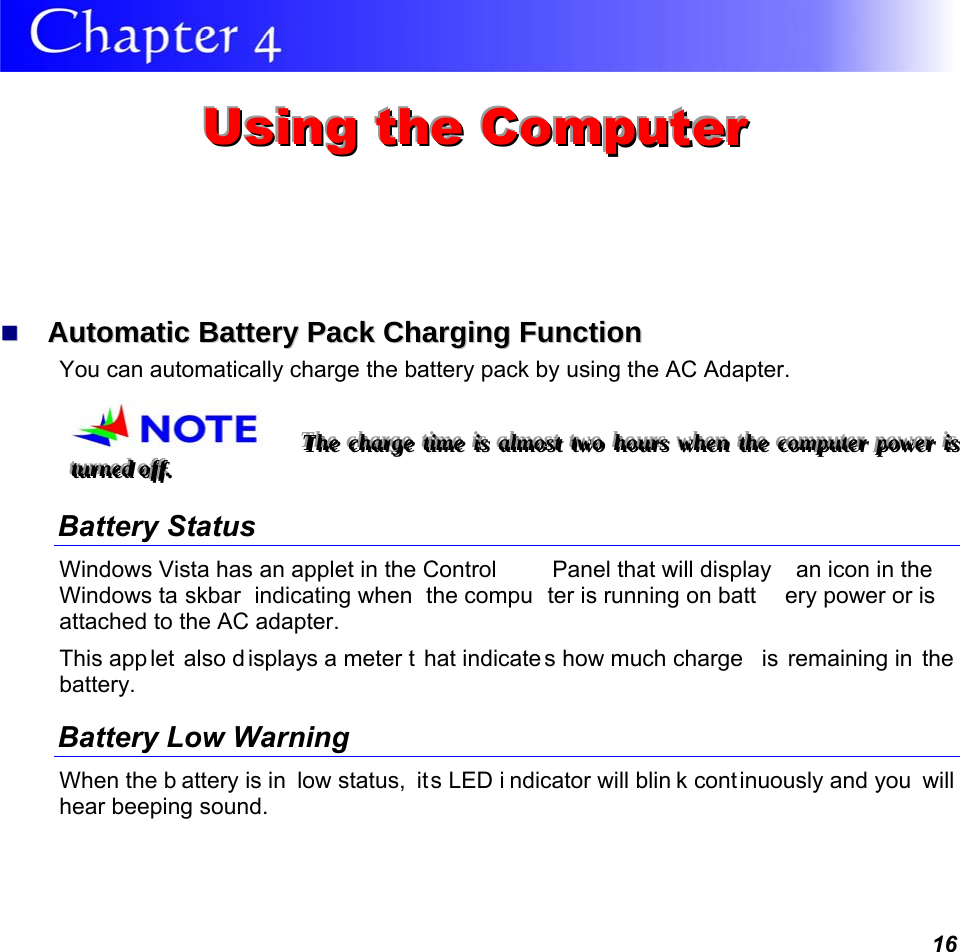 16  UUUsssiiinnnggg   ttthhheee   CCCooommmpppuuuttteeerrr     AAuuttoommaattiicc  BBaatttteerryy  PPaacckk  CChhaarrggiinngg  FFuunnccttiioonn    You can automatically charge the battery pack by using the AC Adapter.   TTThhheee   ccchhhaaarrrgggeee   tttiiimmmeee   iiisss   aaalllmmmooosssttt   tttwwwooo   hhhooouuurrrsss   wwwhhheeennn   ttthhheee   cccooommmpppuuuttteeerrr   pppooowwweeerrr   iiisss   tttuuurrrnnneeeddd   oooffffff...         Battery Status Windows Vista has an applet in the Control  Panel that will display  an icon in the Windows ta skbar indicating when  the compu ter is running on batt ery power or is attached to the AC adapter.   This app let also d isplays a meter t hat indicate s how much charge  is remaining in  the battery.  Battery Low Warning  When the b attery is in  low status,  its LED i ndicator will blin k cont inuously and you  will hear beeping sound. 