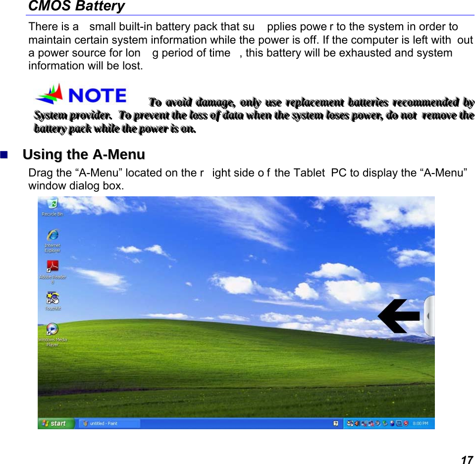  17 CMOS Battery There is a  small built-in battery pack that su pplies powe r to the system in order to  maintain certain system information while the power is off. If the computer is left with out a power source for lon g period of time , this battery will be exhausted and system information will be lost.   TTTooo   aaavvvoooiiiddd   dddaaammmaaagggeee,,,   ooonnnlllyyy   uuussseee   rrreeeppplllaaaccceeemmmeeennnttt   bbbaaatttttteeerrriiieeesss   rrreeecccooommmmmmeeennndddeeeddd   bbbyyy   SSSyyysssttteeemmm   ppprrrooovvviiidddeeerrr...      TTTooo   ppprrreeevvveeennnttt   ttthhheee   lllooossssss   ooofff   dddaaatttaaa   wwwhhheeennn   ttthhheee   sssyyysssttteeemmm   lllooossseeesss   pppooowwweeerrr,,,   dddooo   nnnooottt      rrreeemmmooovvveee   ttthhheee   bbbaaatttttteeerrryyy   pppaaaccckkk   wwwhhhiiillleee   ttthhheee   pppooowwweeerrr   iiisss   ooonnn...     UUssiinngg  tthhee  AA--MMeennuu  Drag the “A-Menu” located on the r ight side o f the Tablet  PC to display the “A-Menu” window dialog box.    