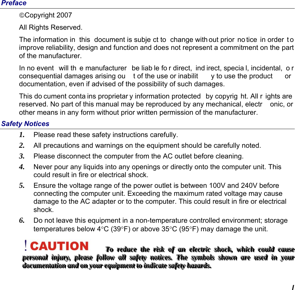  I Preface Copyright 2007 All Rights Reserved.                                                                         The information in  this  document is subje ct to  change with out prior  no tice in order  t o improve reliability, design and function and does not represent a commitment on the part of the manufacturer. In no event  will th e manufacturer  be liab le fo r direct,  ind irect, specia l, incidental,  o r consequential damages arising ou t of the use or inabilit y to use the product  or documentation, even if advised of the possibility of such damages. This do cument conta ins proprietar y information protected  by copyrig ht. All r ights are  reserved. No part of this manual may be reproduced by any mechanical, electr onic, or other means in any form without prior written permission of the manufacturer. Safety Notices 1. Please read these safety instructions carefully. 2. All precautions and warnings on the equipment should be carefully noted. 3. Please disconnect the computer from the AC outlet before cleaning. 4. Never pour any liquids into any openings or directly onto the computer unit. This could result in fire or electrical shock. 5. Ensure the voltage range of the power outlet is between 100V and 240V before connecting the computer unit. Exceeding the maximum rated voltage may cause damage to the AC adapter or to the computer. This could result in fire or electrical shock. 6. Do not leave this equipment in a non-temperature controlled environment; storage temperatures below 4C (39F) or above 35C (95F) may damage the unit. TTTooo   rrreeeddduuuccceee   ttthhheee   rrriiissskkk   ooofff   aaannn   eeellleeeccctttrrriiiccc   ssshhhoooccckkk,,,   wwwhhhiiiccchhh   cccooouuulllddd   cccaaauuussseee   pppeeerrrsssooonnnaaalll   iiinnnjjjuuurrryyy,,,   pppllleeeaaassseee   fffooollllllooowww   aaallllll   sssaaafffeeetttyyy   nnnoootttiiiccceeesss...   TTThhheee   sssyyymmmbbbooolllsss   ssshhhooowwwnnn   aaarrreee   uuussseeeddd   iiinnn   yyyooouuurrr   dddooocccuuummmeeennntttaaatttiiiooonnn   aaannnddd   ooonnn   yyyooouuurrr   eeeqqquuuiiipppmmmeeennnttt   tttooo   iiinnndddiiicccaaattteee   sssaaafffeeetttyyy   hhhaaazzzaaarrrdddsss...   
