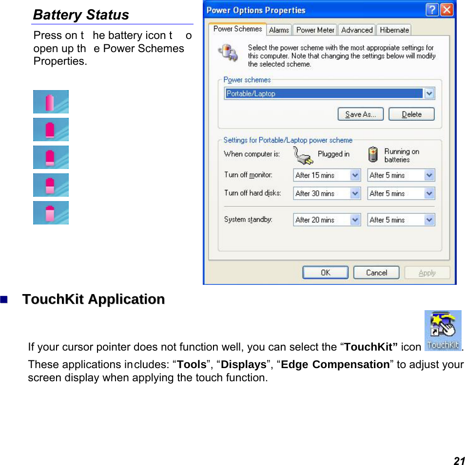  21 Battery Status Press on t he battery icon t o open up th e Power Schemes Properties.           TToouucchhKKiitt  AApppplliiccaattiioonn  If your cursor pointer does not function well, you can select the “TouchKit” icon  .  These applications includes: “Tools”, “Displays”, “Edge Compensation” to adjust your screen display when applying the touch function. 