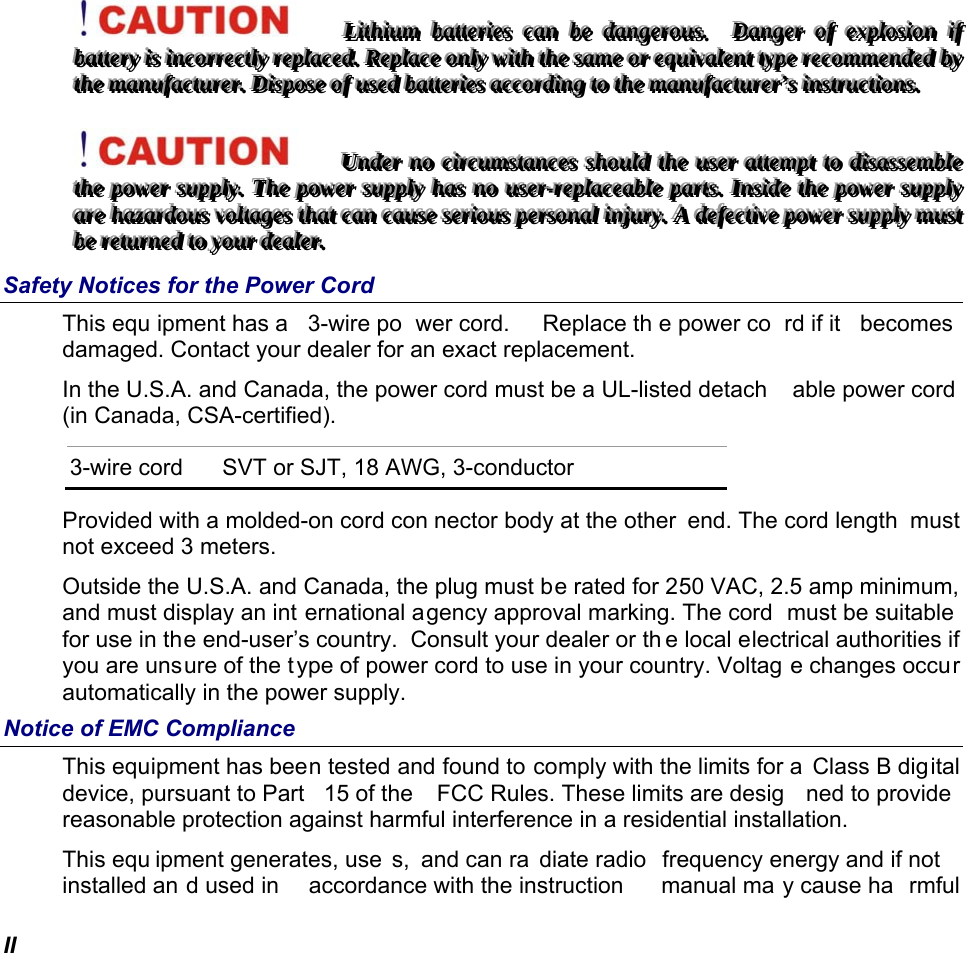  II LLLiiittthhhiiiuuummm   bbbaaatttttteeerrriiieeesss   cccaaannn   bbbeee   dddaaannngggeeerrrooouuusss...      DDDaaannngggeeerrr   ooofff   eeexxxppplllooosssiiiooonnn   iiifff   bbbaaatttttteeerrryyy   iiisss   iiinnncccooorrrrrreeeccctttlllyyy   rrreeeppplllaaaccceeeddd...   RRReeeppplllaaaccceee   ooonnnlllyyy   wwwiiittthhh   ttthhheee   sssaaammmeee   ooorrr   eeeqqquuuiiivvvaaallleeennnttt   tttyyypppeee   rrreeecccooommmmmmeeennndddeeeddd   bbbyyy   ttthhheee   mmmaaannnuuufffaaaccctttuuurrreeerrr...   DDDiiissspppooossseee   ooofff   uuussseeeddd   bbbaaatttttteeerrriiieeesss   aaaccccccooorrrdddiiinnnggg   tttooo   ttthhheee   mmmaaannnuuufffaaaccctttuuurrreeerrr’’’sss   iiinnnssstttrrruuuccctttiiiooonnnsss...   UUUnnndddeeerrr   nnnooo   ccciiirrrcccuuummmssstttaaannnccceeesss   ssshhhooouuulllddd   ttthhheee   uuussseeerrr   aaatttttteeemmmpppttt   tttooo   dddiiisssaaasssssseeemmmbbbllleee   ttthhheee   pppooowwweeerrr   sssuuupppppplllyyy...   TTThhheee   pppooowwweeerrr   sssuuupppppplllyyy   hhhaaasss   nnnooo   uuussseeerrr---rrreeeppplllaaaccceeeaaabbbllleee   pppaaarrrtttsss...   IIInnnsssiiidddeee   ttthhheee   pppooowwweeerrr   sssuuupppppplllyyy   aaarrreee   hhhaaazzzaaarrrdddooouuusss   vvvooollltttaaagggeeesss   ttthhhaaattt   cccaaannn   cccaaauuussseee   ssseeerrriiiooouuusss   pppeeerrrsssooonnnaaalll   iiinnnjjjuuurrryyy...   AAA   dddeeefffeeeccctttiiivvveee   pppooowwweeerrr   sssuuupppppplllyyy   mmmuuusssttt   bbbeee   rrreeetttuuurrrnnneeeddd   tttooo   yyyooouuurrr   dddeeeaaallleeerrr...   Safety Notices for the Power Cord This equ ipment has a  3-wire po wer cord.   Replace th e power co rd if it  becomes  damaged. Contact your dealer for an exact replacement. In the U.S.A. and Canada, the power cord must be a UL-listed detach able power cord  (in Canada, CSA-certified). 3-wire cord  SVT or SJT, 18 AWG, 3-conductor Provided with a molded-on cord con nector body at the other  end. The cord length  must not exceed 3 meters. Outside the U.S.A. and Canada, the plug must be rated for 250 VAC, 2.5 amp minimum, and must display an int ernational agency approval marking. The cord  must be suitable  for use in the end-user’s country.  Consult your dealer or th e local electrical authorities if you are unsure of the type of power cord to use in your country. Voltag e changes occur automatically in the power supply. Notice of EMC Compliance This equipment has been tested and found to comply with the limits for a  Class B digital device, pursuant to Part  15 of the  FCC Rules. These limits are desig ned to provide  reasonable protection against harmful interference in a residential installation.  This equ ipment generates, use s, and can ra diate radio  frequency energy and if not  installed an d used in  accordance with the instruction  manual ma y cause ha rmful 