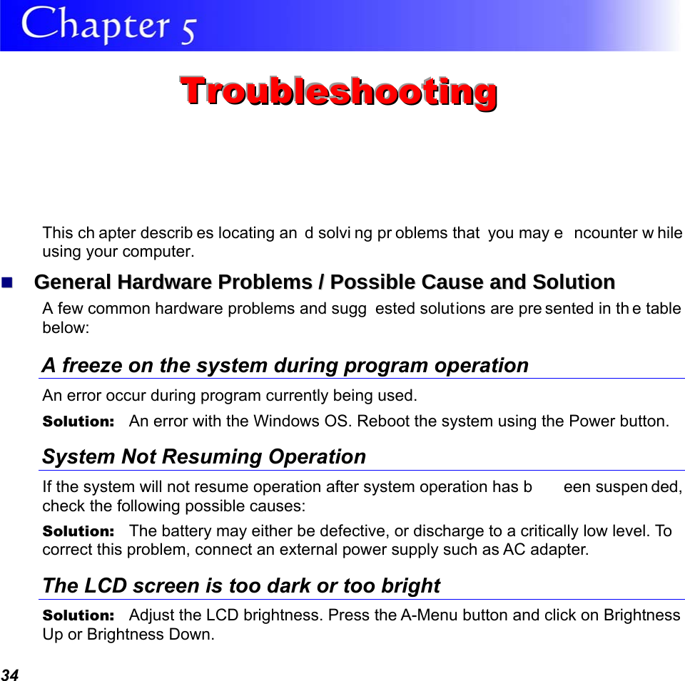  34  TTTrrrooouuubbbllleeessshhhooooootttiiinnnggg   This ch apter describ es locating an d solvi ng pr oblems that  you may e ncounter w hile using your computer.   GGeenneerraall  HHaarrddwwaarree  PPrroobblleemmss  //  PPoossssiibbllee  CCaauussee  aanndd  SSoolluuttiioonn  A few common hardware problems and sugg ested solutions are pre sented in th e table below: A freeze on the system during program operation An error occur during program currently being used. Solution:   An error with the Windows OS. Reboot the system using the Power button. System Not Resuming Operation If the system will not resume operation after system operation has b een suspen ded, check the following possible causes: Solution:   The battery may either be defective, or discharge to a critically low level. To correct this problem, connect an external power supply such as AC adapter. The LCD screen is too dark or too bright Solution:   Adjust the LCD brightness. Press the A-Menu button and click on Brightness Up or Brightness Down. 