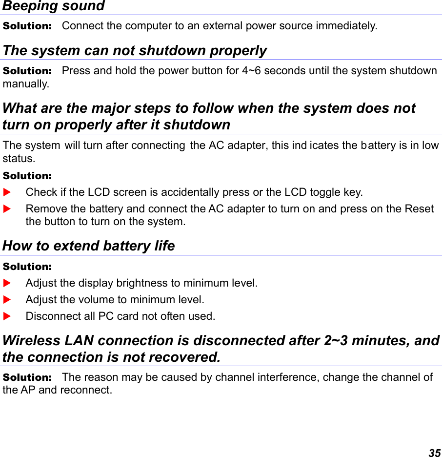  35 Beeping sound Solution:   Connect the computer to an external power source immediately. The system can not shutdown properly Solution:   Press and hold the power button for 4~6 seconds until the system shutdown manually. What are the major steps to follow when the system does not turn on properly after it shutdown  The system will turn after connecting  the AC adapter, this ind icates the battery is in low status. Solution:     Check if the LCD screen is accidentally press or the LCD toggle key.  Remove the battery and connect the AC adapter to turn on and press on the Reset the button to turn on the system. How to extend battery life  Solution:     Adjust the display brightness to minimum level.  Adjust the volume to minimum level.  Disconnect all PC card not often used. Wireless LAN connection is disconnected after 2~3 minutes, and the connection is not recovered. Solution:   The reason may be caused by channel interference, change the channel of the AP and reconnect. 