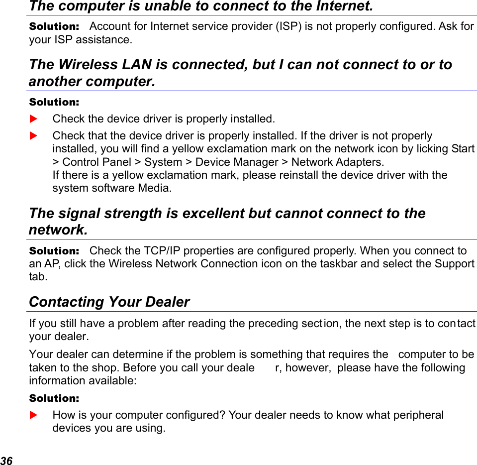 36 The computer is unable to connect to the Internet. Solution:   Account for Internet service provider (ISP) is not properly configured. Ask for your ISP assistance. The Wireless LAN is connected, but I can not connect to or to another computer. Solution:     Check the device driver is properly installed.   Check that the device driver is properly installed. If the driver is not properly installed, you will find a yellow exclamation mark on the network icon by licking Start &gt; Control Panel &gt; System &gt; Device Manager &gt; Network Adapters.  If there is a yellow exclamation mark, please reinstall the device driver with the system software Media. The signal strength is excellent but cannot connect to the network. Solution:   Check the TCP/IP properties are configured properly. When you connect to an AP, click the Wireless Network Connection icon on the taskbar and select the Support tab. Contacting Your Dealer If you still have a problem after reading the preceding section, the next step is to contact your dealer.  Your dealer can determine if the problem is something that requires the  computer to be taken to the shop. Before you call your deale r, however,  please have the following  information available: Solution:     How is your computer configured? Your dealer needs to know what peripheral devices you are using. 