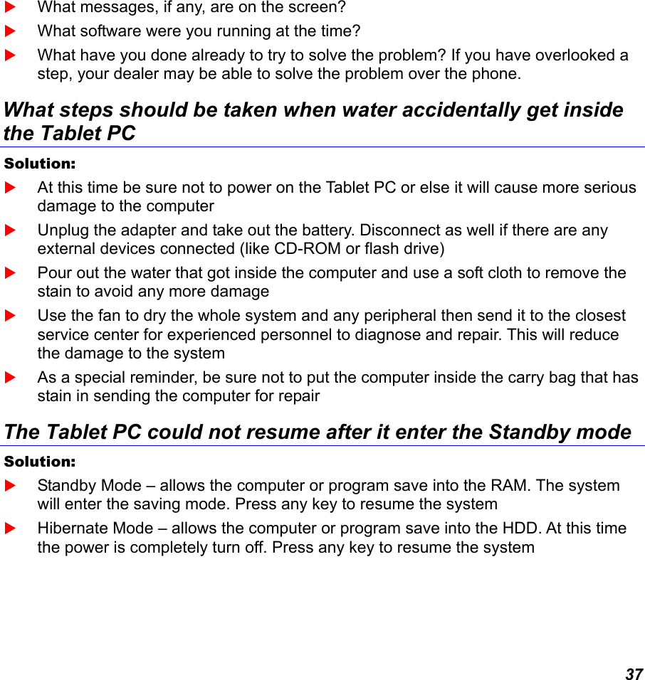  37  What messages, if any, are on the screen?  What software were you running at the time?  What have you done already to try to solve the problem? If you have overlooked a step, your dealer may be able to solve the problem over the phone. What steps should be taken when water accidentally get inside the Tablet PC Solution:     At this time be sure not to power on the Tablet PC or else it will cause more serious damage to the computer  Unplug the adapter and take out the battery. Disconnect as well if there are any external devices connected (like CD-ROM or flash drive)  Pour out the water that got inside the computer and use a soft cloth to remove the stain to avoid any more damage  Use the fan to dry the whole system and any peripheral then send it to the closest service center for experienced personnel to diagnose and repair. This will reduce the damage to the system  As a special reminder, be sure not to put the computer inside the carry bag that has stain in sending the computer for repair  The Tablet PC could not resume after it enter the Standby mode Solution:     Standby Mode – allows the computer or program save into the RAM. The system will enter the saving mode. Press any key to resume the system  Hibernate Mode – allows the computer or program save into the HDD. At this time the power is completely turn off. Press any key to resume the system 