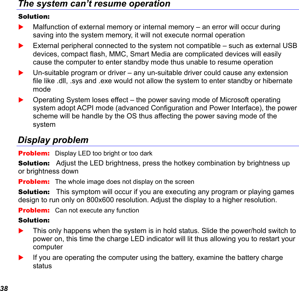  38 The system can’t resume operation Solution:     Malfunction of external memory or internal memory – an error will occur during saving into the system memory, it will not execute normal operation  External peripheral connected to the system not compatible – such as external USB devices, compact flash, MMC, Smart Media are complicated devices will easily cause the computer to enter standby mode thus unable to resume operation  Un-suitable program or driver – any un-suitable driver could cause any extension file like .dll, .sys and .exe would not allow the system to enter standby or hibernate mode  Operating System loses effect – the power saving mode of Microsoft operating system adopt ACPI mode (advanced Configuration and Power Interface), the power scheme will be handle by the OS thus affecting the power saving mode of the system Display problem Problem:   Display LED too bright or too dark Solution:   Adjust the LED brightness, press the hotkey combination by brightness up or brightness down Problem:   The whole image does not display on the screen Solution:   This symptom will occur if you are executing any program or playing games design to run only on 800x600 resolution. Adjust the display to a higher resolution. Problem:   Can not execute any function Solution:     This only happens when the system is in hold status. Slide the power/hold switch to power on, this time the charge LED indicator will lit thus allowing you to restart your computer  If you are operating the computer using the battery, examine the battery charge status 