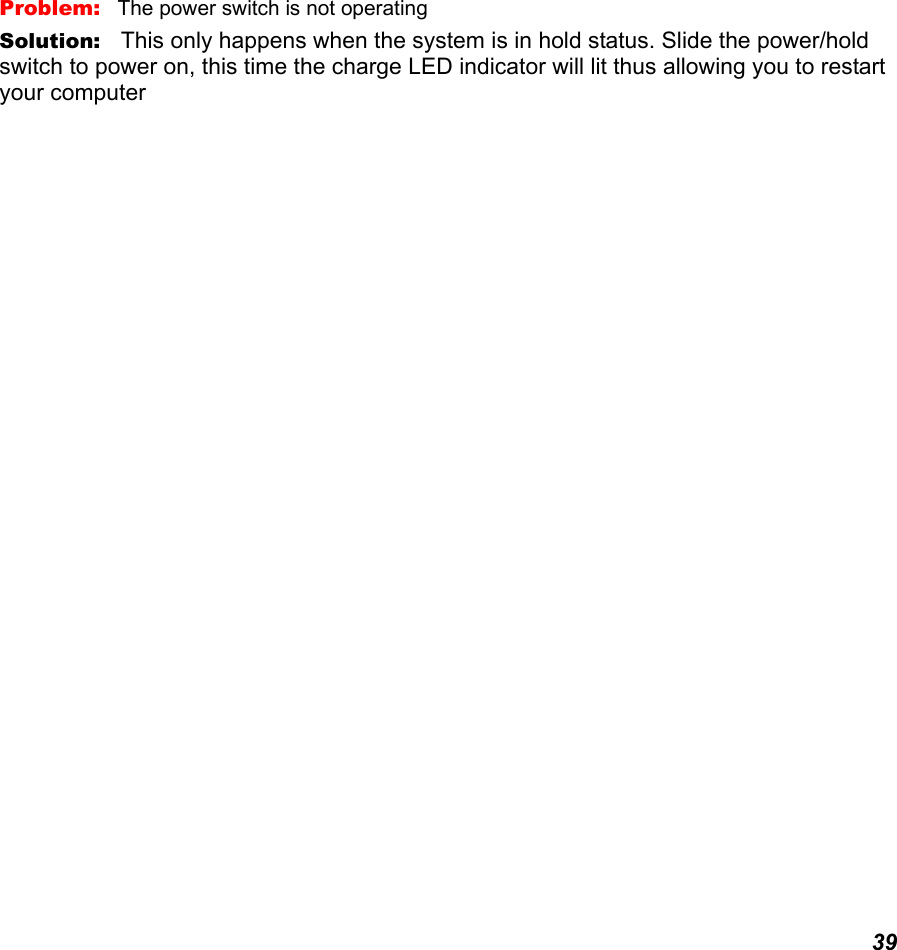  39 Problem:   The power switch is not operating Solution:   This only happens when the system is in hold status. Slide the power/hold switch to power on, this time the charge LED indicator will lit thus allowing you to restart your computer   