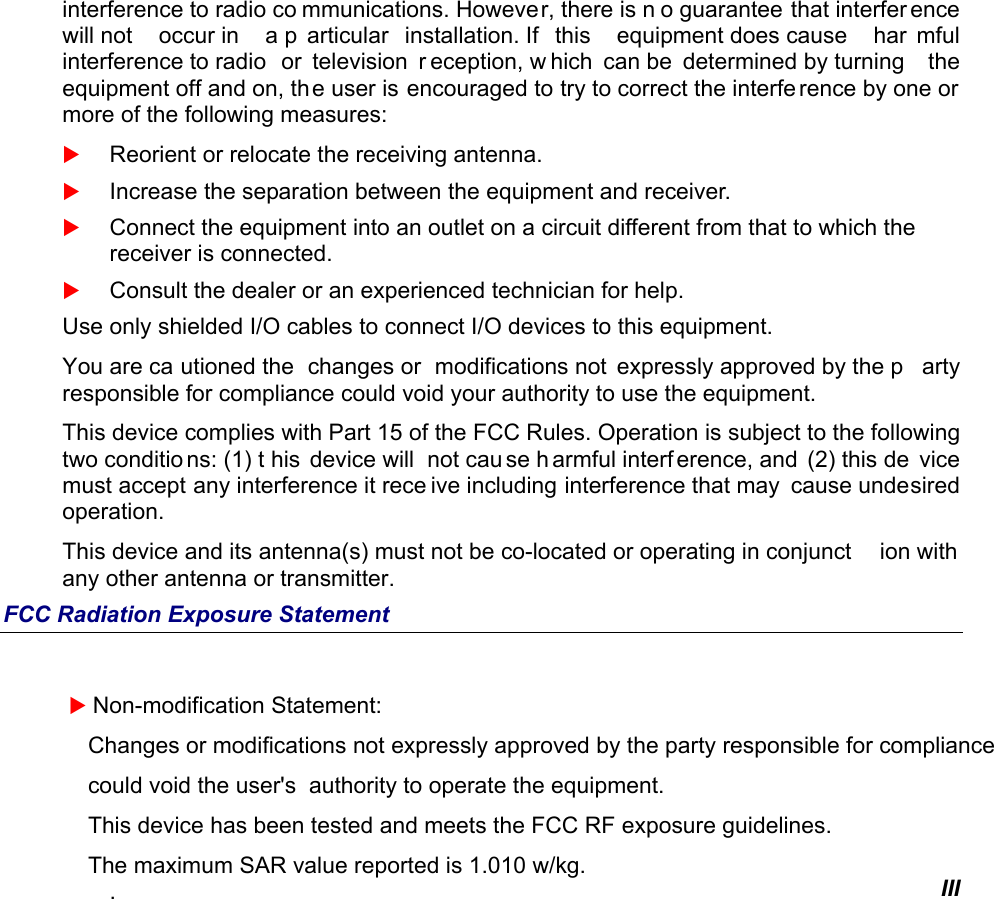   III interference to radio co mmunications. However, there is n o guarantee that interfer ence will not  occur in  a p articular installation. If  this  equipment does cause  har mful interference to radio  or  television  r eception, w hich can be  determined by turning  the equipment off and on, th e user is encouraged to try to correct the interfe rence by one or more of the following measures:  Reorient or relocate the receiving antenna.  Increase the separation between the equipment and receiver.  Connect the equipment into an outlet on a circuit different from that to which the receiver is connected.  Consult the dealer or an experienced technician for help. Use only shielded I/O cables to connect I/O devices to this equipment. You are ca utioned the  changes or  modifications not  expressly approved by the p arty responsible for compliance could void your authority to use the equipment. This device complies with Part 15 of the FCC Rules. Operation is subject to the following two conditio ns: (1) t his device will  not cau se h armful interf erence, and  (2) this de vice must accept any interference it rece ive including interference that may  cause undesired operation. This device and its antenna(s) must not be co-located or operating in conjunct ion with  any other antenna or transmitter. FCC Radiation Exposure Statement   Non-modification Statement:    Changes or modifications not expressly approved by the party responsible for compliance     could void the user&apos;s  authority to operate the equipment.    This device has been tested and meets the FCC RF exposure guidelines.    The maximum SAR value reported is 1.010 w/kg. . 