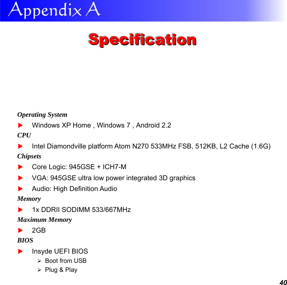  40  SSSpppeeeccciiifffiiicccaaatttiiiooonnn   Operating System  Windows XP Home , Windows 7 , Android 2.2CPU  Intel Diamondville platform Atom N270 533MHz FSB, 512KB, L2 Cache (1.6G) Chipsets  Core Logic: 945GSE + ICH7-M  VGA: 945GSE ultra low power integrated 3D graphics   Audio: High Definition Audio Memory  1x DDRII SODIMM 533/667MHz Maximum Memory  2GB BIOS  Insyde UEFI BIOS  Boot from USB   Plug &amp; Play 