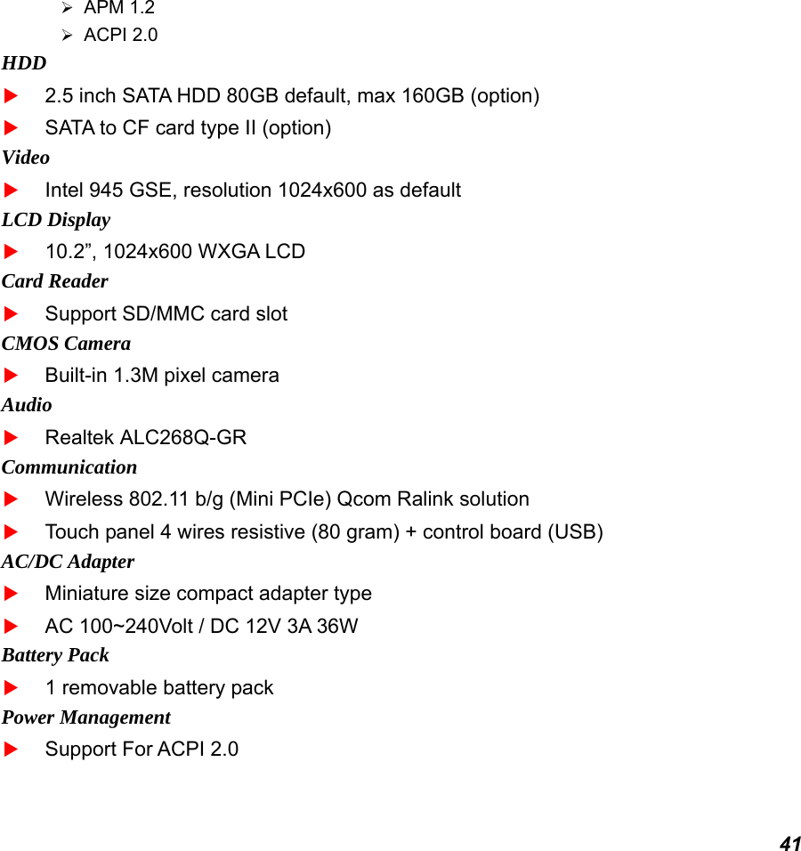  41  APM 1.2  ACPI 2.0 HDD  2.5 inch SATA HDD 80GB default, max 160GB (option)  SATA to CF card type II (option) Video  Intel 945 GSE, resolution 1024x600 as default LCD Display  10.2”, 1024x600 WXGA LCD Card Reader  Support SD/MMC card slot CMOS Camera  Built-in 1.3M pixel camera Audio  Realtek ALC268Q-GR Communication  Wireless 802.11 b/g (Mini PCIe) Qcom Ralink solution  Touch panel 4 wires resistive (80 gram) + control board (USB) AC/DC Adapter  Miniature size compact adapter type  AC 100~240Volt / DC 12V 3A 36W Battery Pack  1 removable battery pack Power Management  Support For ACPI 2.0 