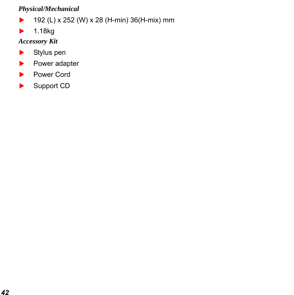  42 Physical/Mechanical  192 (L) x 252 (W) x 28 (H-min) 36(H-mix) mm  1.18kg Accessory Kit  Stylus pen  Power adapter  Power Cord  Support CD  