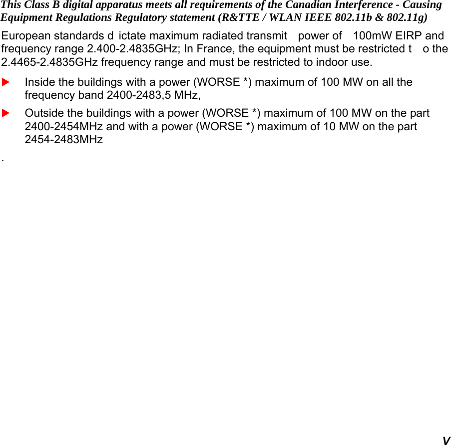   V This Class B digital apparatus meets all requirements of the Canadian Interference - Causing Equipment Regulations Regulatory statement (R&amp;TTE / WLAN IEEE 802.11b &amp; 802.11g) European standards d ictate maximum radiated transmit  power of  100mW EIRP and  frequency range 2.400-2.4835GHz; In France, the equipment must be restricted t o the 2.4465-2.4835GHz frequency range and must be restricted to indoor use.  Inside the buildings with a power (WORSE *) maximum of 100 MW on all the frequency band 2400-2483,5 MHz,   Outside the buildings with a power (WORSE *) maximum of 100 MW on the part 2400-2454MHz and with a power (WORSE *) maximum of 10 MW on the part 2454-2483MHz . 