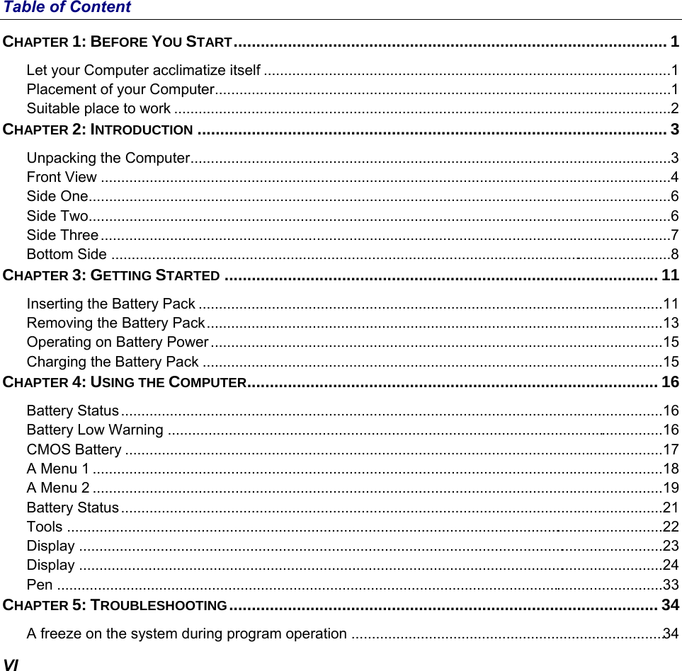  VI Table of Content CHAPTER 1: BEFORE YOU START ................................................................................................ 1 Let your Computer acclimatize itself .................................................................................................... 1 Placement of your Computer ................................................................................................................ 1 Suitable place to work .......................................................................................................................... 2 CHAPTER 2: INTRODUCTION ........................................................................................................ 3 Unpacking the Computer ...................................................................................................................... 3 Front View ............................................................................................................................................ 4 Side One ............................................................................................................................................... 6 Side Two ............................................................................................................................................... 6 Side Three ............................................................................................................................................ 7 Bottom Side  .......................................................................................................................................... 8 CHAPTER 3: GETTING STARTED ................................................................................................ 11 Inserting the Battery Pack .................................................................................................................. 11 Removing the Battery Pack ................................................................................................................ 13 Operating on Battery Power ............................................................................................................... 15 Charging the Battery Pack ................................................................................................................. 15 CHAPTER 4: USING THE COMPUTER ........................................................................................... 16 Battery Status ..................................................................................................................................... 16 Battery Low Warning .......................................................................................................................... 16 CMOS Battery .................................................................................................................................... 17 A Menu 1 ............................................................................................................................................ 18 A Menu 2 ............................................................................................................................................ 19 Battery Status ..................................................................................................................................... 21 Tools  ................................................................................................................................................... 22 Display  ................................................................................................................................................ 23 Display  ................................................................................................................................................ 24 Pen ..................................................................................................................................................... 33 CHAPTER 5: TROUBLESHOOTING ...............................................................................................  34 A freeze on the system during program operation  ............................................................................. 34 