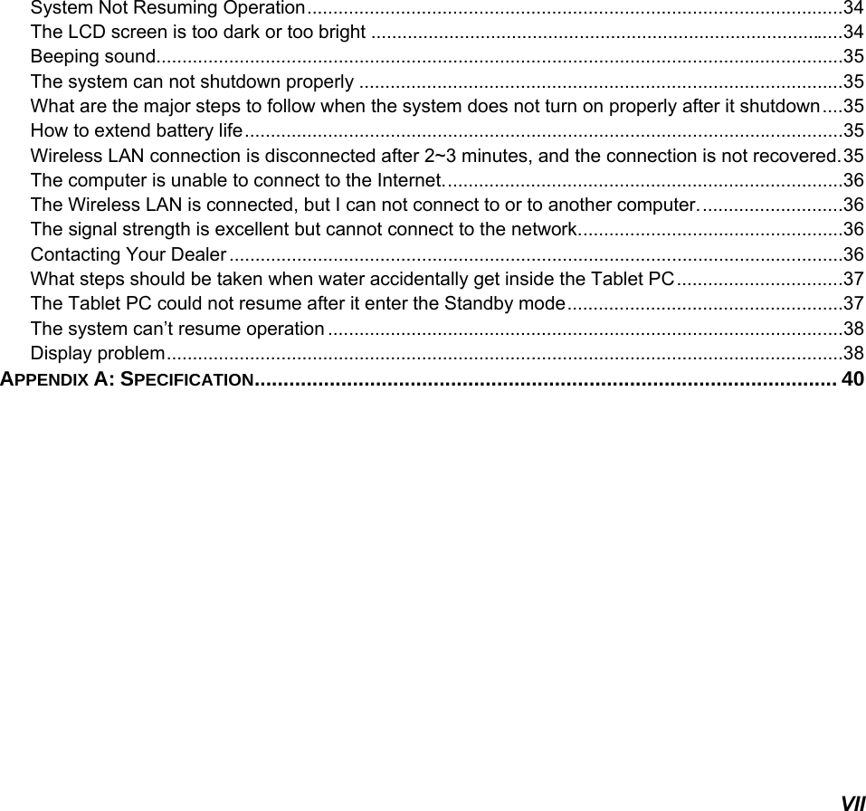   VII System Not Resuming Operation ....................................................................................................... 34 The LCD screen is too dark or too bright ........................................................................................... 34 Beeping sound.................................................................................................................................... 35 The system can not shutdown properly ............................................................................................. 35 What are the major steps to follow when the system does not turn on properly after it shutdown .... 35 How to extend battery life ................................................................................................................... 35 Wireless LAN connection is disconnected after 2~3 minutes, and the connection is not recovered. 35 The computer is unable to connect to the Internet. ............................................................................ 36 The Wireless LAN is connected, but I can not connect to or to another computer. ........................... 36 The signal strength is excellent but cannot connect to the network. .................................................. 36 Contacting Your Dealer ...................................................................................................................... 36 What steps should be taken when water accidentally get inside the Tablet PC ................................ 37 The Tablet PC could not resume after it enter the Standby mode ..................................................... 37 The system can’t resume operation ................................................................................................... 38 Display problem .................................................................................................................................. 38 APPENDIX A: SPECIFICATION ..................................................................................................... 40    