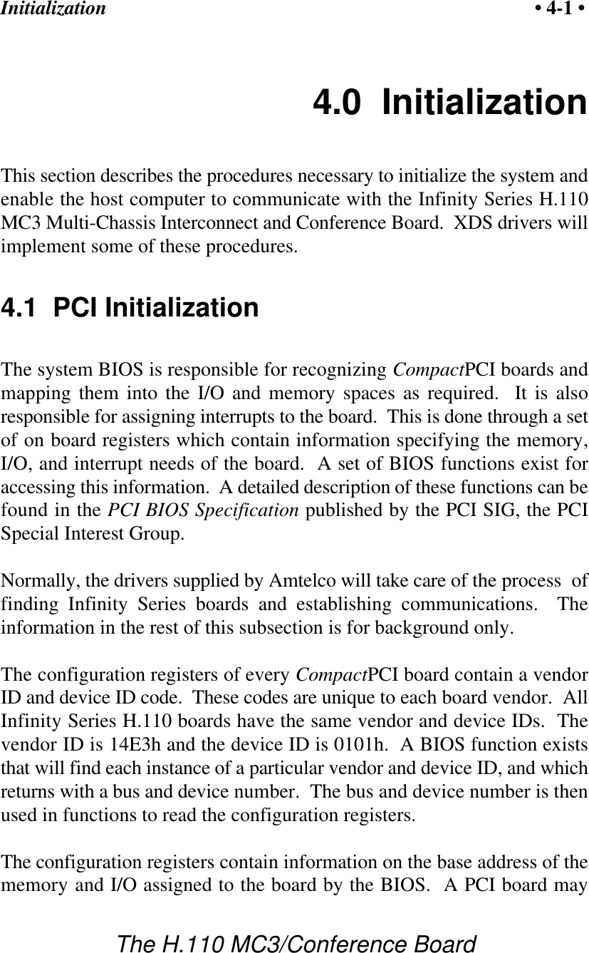 Initialization • 4-1 •The H.110 MC3/Conference Board4.0  InitializationThis section describes the procedures necessary to initialize the system andenable the host computer to communicate with the Infinity Series H.110MC3 Multi-Chassis Interconnect and Conference Board.  XDS drivers willimplement some of these procedures.4.1  PCI Initialization The system BIOS is responsible for recognizing CompactPCI boards andmapping them into the I/O and memory spaces as required.  It is alsoresponsible for assigning interrupts to the board.  This is done through a setof on board registers which contain information specifying the memory,I/O, and interrupt needs of the board.  A set of BIOS functions exist foraccessing this information.  A detailed description of these functions can befound in the PCI BIOS Specification published by the PCI SIG, the PCISpecial Interest Group.Normally, the drivers supplied by Amtelco will take care of the process  offinding Infinity Series boards and establishing communications.  Theinformation in the rest of this subsection is for background only.The configuration registers of every CompactPCI board contain a vendorID and device ID code.  These codes are unique to each board vendor.  AllInfinity Series H.110 boards have the same vendor and device IDs.  Thevendor ID is 14E3h and the device ID is 0101h.  A BIOS function existsthat will find each instance of a particular vendor and device ID, and whichreturns with a bus and device number.  The bus and device number is thenused in functions to read the configuration registers.The configuration registers contain information on the base address of thememory and I/O assigned to the board by the BIOS.  A PCI board may