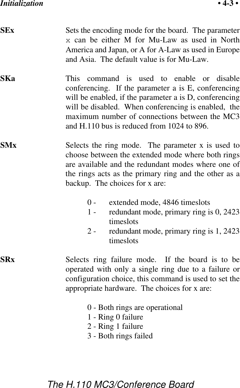 Initialization • 4-3 •The H.110 MC3/Conference BoardSEx Sets the encoding mode for the board.  The parameterx can be either M for Mu-Law as used in NorthAmerica and Japan, or A for A-Law as used in Europeand Asia.  The default value is for Mu-Law.SKa This command is used to enable or disableconferencing.  If the parameter a is E, conferencingwill be enabled, if the parameter a is D, conferencingwill be disabled.  When conferencing is enabled,  themaximum number of connections between the MC3and H.110 bus is reduced from 1024 to 896.SMx Selects the ring mode.  The parameter x is used tochoose between the extended mode where both ringsare available and the redundant modes where one ofthe rings acts as the primary ring and the other as abackup.  The choices for x are:0 -  extended mode, 4846 timeslots1 - redundant mode, primary ring is 0, 2423timeslots2 -  redundant mode, primary ring is 1, 2423timeslotsSRx Selects ring failure mode.  If the board is to beoperated with only a single ring due to a failure orconfiguration choice, this command is used to set theappropriate hardware.  The choices for x are:0 - Both rings are operational1 - Ring 0 failure2 - Ring 1 failure3 - Both rings failed