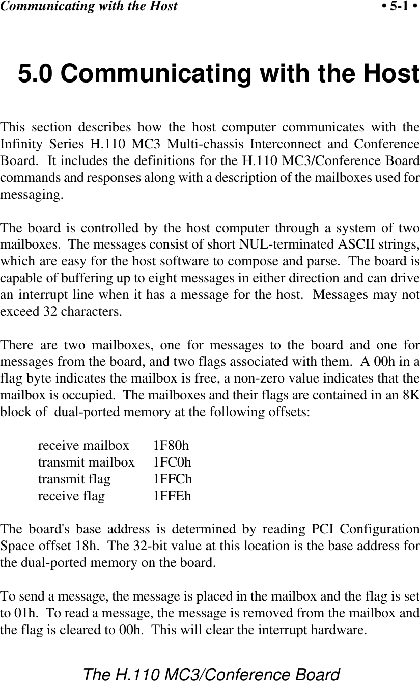 Communicating with the Host • 5-1 •The H.110 MC3/Conference Board5.0 Communicating with the HostThis section describes how the host computer communicates with theInfinity Series H.110 MC3 Multi-chassis Interconnect and ConferenceBoard.  It includes the definitions for the H.110 MC3/Conference Boardcommands and responses along with a description of the mailboxes used formessaging.The board is controlled by the host computer through a system of twomailboxes.  The messages consist of short NUL-terminated ASCII strings,which are easy for the host software to compose and parse.  The board iscapable of buffering up to eight messages in either direction and can drivean interrupt line when it has a message for the host.  Messages may notexceed 32 characters.There are two mailboxes, one for messages to the board and one formessages from the board, and two flags associated with them.  A 00h in aflag byte indicates the mailbox is free, a non-zero value indicates that themailbox is occupied.  The mailboxes and their flags are contained in an 8Kblock of  dual-ported memory at the following offsets:receive mailbox 1F80htransmit mailbox 1FC0htransmit flag 1FFChreceive flag 1FFEhThe board&apos;s base address is determined by reading PCI ConfigurationSpace offset 18h.  The 32-bit value at this location is the base address forthe dual-ported memory on the board.To send a message, the message is placed in the mailbox and the flag is setto 01h.  To read a message, the message is removed from the mailbox andthe flag is cleared to 00h.  This will clear the interrupt hardware.