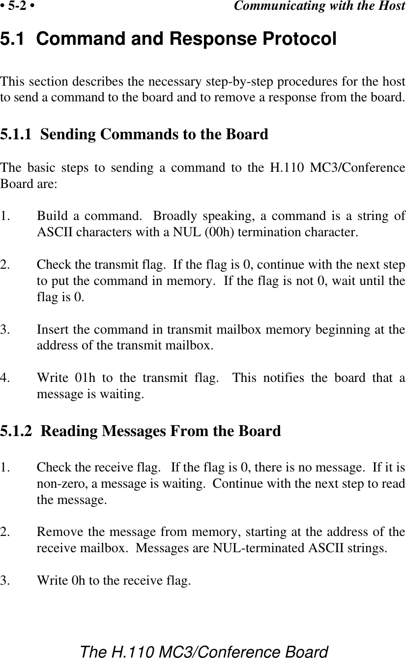 Communicating with the Host• 5-2 •The H.110 MC3/Conference Board5.1  Command and Response ProtocolThis section describes the necessary step-by-step procedures for the hostto send a command to the board and to remove a response from the board.5.1.1  Sending Commands to the BoardThe basic steps to sending a command to the H.110 MC3/ConferenceBoard are:1. Build a command.  Broadly speaking, a command is a string ofASCII characters with a NUL (00h) termination character.2. Check the transmit flag.  If the flag is 0, continue with the next stepto put the command in memory.  If the flag is not 0, wait until theflag is 0.3. Insert the command in transmit mailbox memory beginning at theaddress of the transmit mailbox.4. Write 01h to the transmit flag.  This notifies the board that amessage is waiting.5.1.2  Reading Messages From the Board1. Check the receive flag.   If the flag is 0, there is no message.  If it isnon-zero, a message is waiting.  Continue with the next step to readthe message.2. Remove the message from memory, starting at the address of thereceive mailbox.  Messages are NUL-terminated ASCII strings. 3. Write 0h to the receive flag.