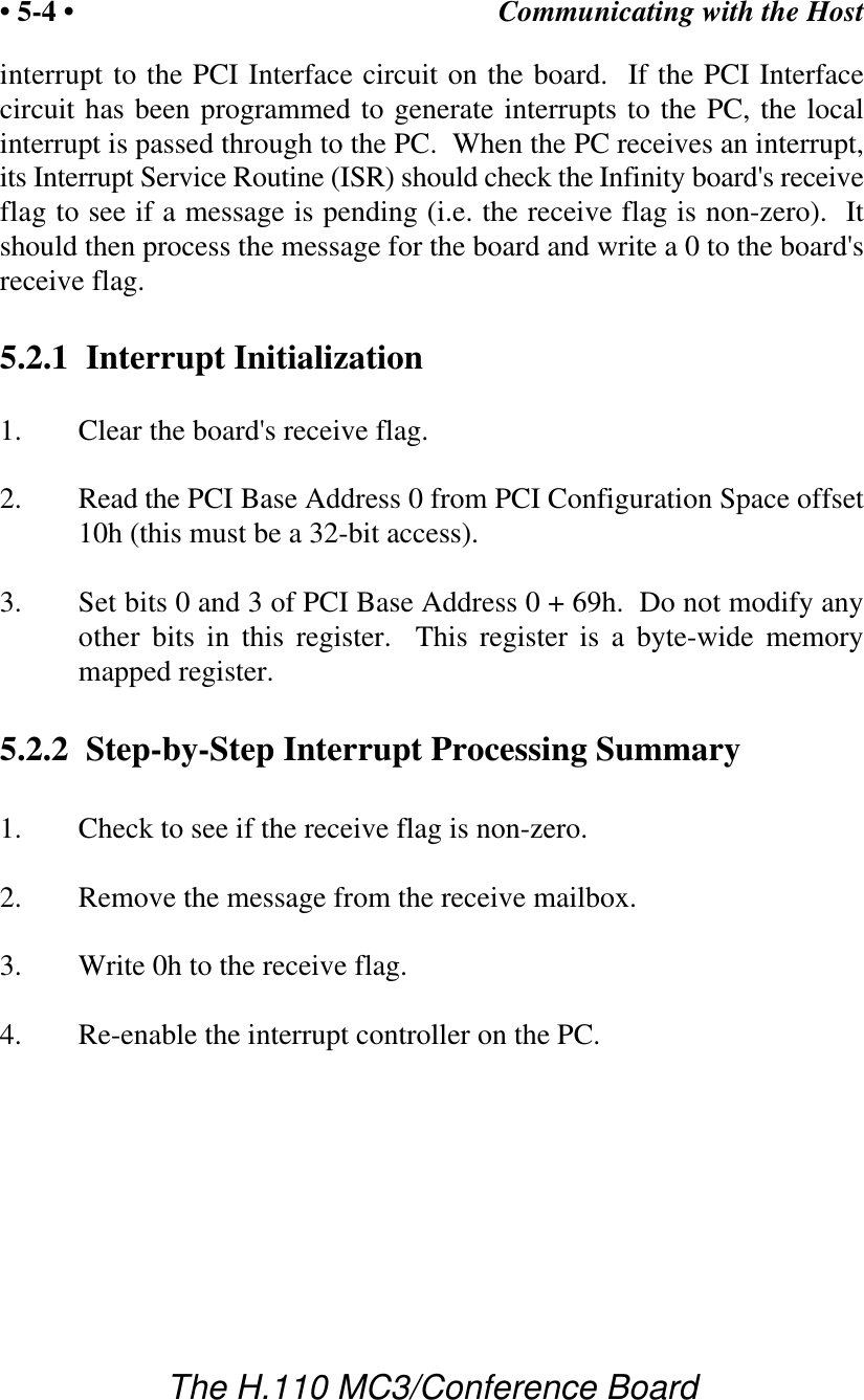 Communicating with the Host• 5-4 •The H.110 MC3/Conference Boardinterrupt to the PCI Interface circuit on the board.  If the PCI Interfacecircuit has been programmed to generate interrupts to the PC, the localinterrupt is passed through to the PC.  When the PC receives an interrupt,its Interrupt Service Routine (ISR) should check the Infinity board&apos;s receiveflag to see if a message is pending (i.e. the receive flag is non-zero).  Itshould then process the message for the board and write a 0 to the board&apos;sreceive flag.5.2.1  Interrupt Initialization1. Clear the board&apos;s receive flag.2. Read the PCI Base Address 0 from PCI Configuration Space offset10h (this must be a 32-bit access).3. Set bits 0 and 3 of PCI Base Address 0 + 69h.  Do not modify anyother bits in this register.  This register is a byte-wide memorymapped register.5.2.2  Step-by-Step Interrupt Processing Summary1. Check to see if the receive flag is non-zero.2. Remove the message from the receive mailbox.3. Write 0h to the receive flag.4. Re-enable the interrupt controller on the PC.