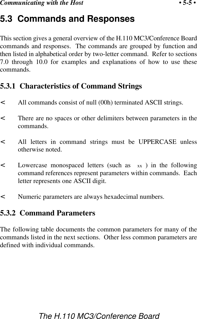Communicating with the Host • 5-5 •The H.110 MC3/Conference Board5.3  Commands and ResponsesThis section gives a general overview of the H.110 MC3/Conference Boardcommands and responses.  The commands are grouped by function andthen listed in alphabetical order by two-letter command.  Refer to sections7.0 through 10.0 for examples and explanations of how to use thesecommands.5.3.1  Characteristics of Command Strings&lt;All commands consist of null (00h) terminated ASCII strings.&lt;There are no spaces or other delimiters between parameters in thecommands.&lt;All letters in command strings must be UPPERCASE unlessotherwise noted.&lt;Lowercase monospaced letters (such as  xx ) in the followingcommand references represent parameters within commands.  Eachletter represents one ASCII digit.&lt;Numeric parameters are always hexadecimal numbers.5.3.2  Command ParametersThe following table documents the common parameters for many of thecommands listed in the next sections.  Other less common parameters aredefined with individual commands.