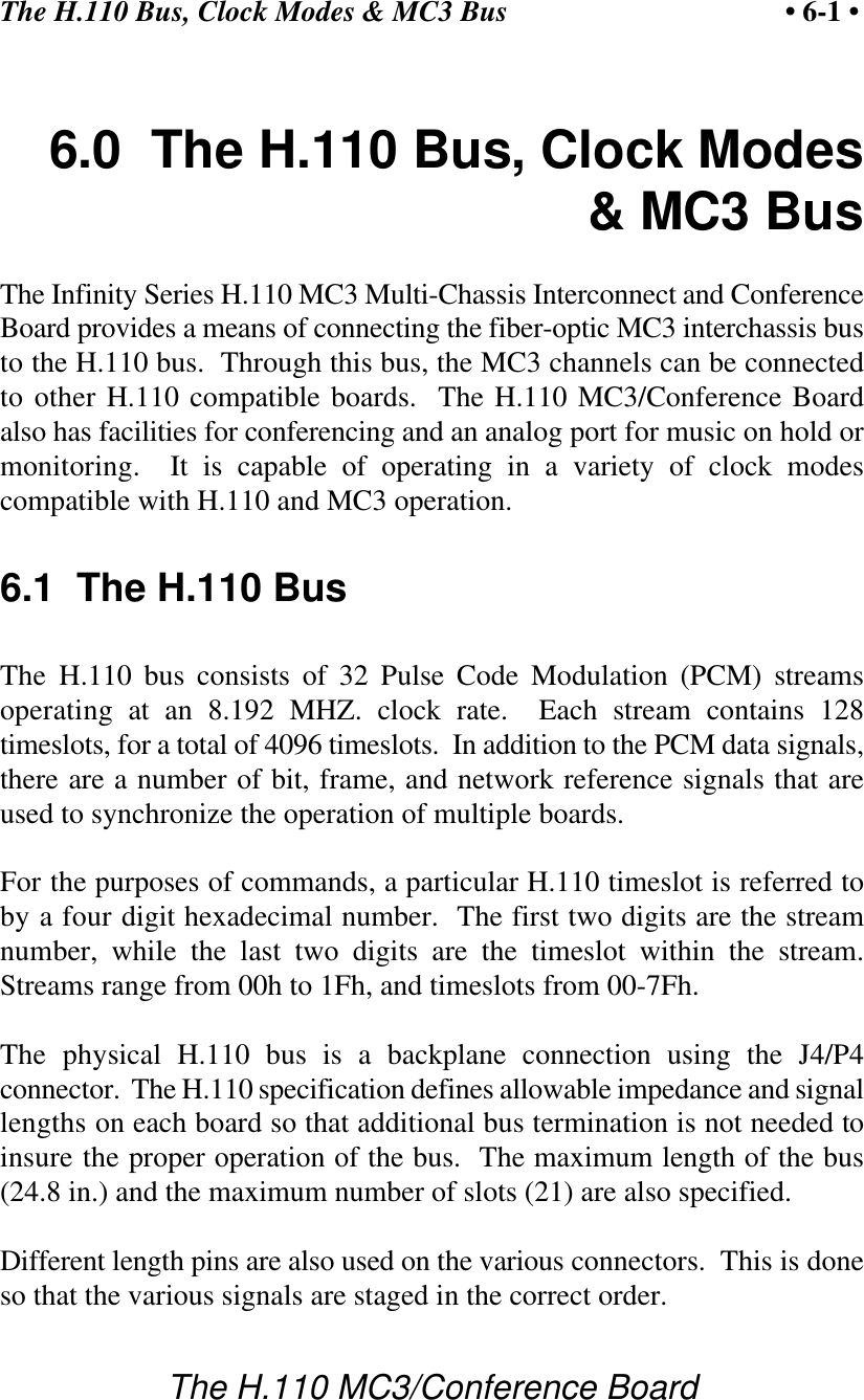 The H.110 Bus, Clock Modes &amp; MC3 Bus • 6-1 •The H.110 MC3/Conference Board6.0  The H.110 Bus, Clock Modes&amp; MC3 BusThe Infinity Series H.110 MC3 Multi-Chassis Interconnect and ConferenceBoard provides a means of connecting the fiber-optic MC3 interchassis busto the H.110 bus.  Through this bus, the MC3 channels can be connectedto other H.110 compatible boards.  The H.110 MC3/Conference Boardalso has facilities for conferencing and an analog port for music on hold ormonitoring.  It is capable of operating in a variety of clock modescompatible with H.110 and MC3 operation.6.1  The H.110 BusThe H.110 bus consists of 32 Pulse Code Modulation (PCM) streamsoperating at an 8.192 MHZ. clock rate.  Each stream contains 128timeslots, for a total of 4096 timeslots.  In addition to the PCM data signals,there are a number of bit, frame, and network reference signals that areused to synchronize the operation of multiple boards.For the purposes of commands, a particular H.110 timeslot is referred toby a four digit hexadecimal number.  The first two digits are the streamnumber, while the last two digits are the timeslot within the stream.Streams range from 00h to 1Fh, and timeslots from 00-7Fh.The physical H.110 bus is a backplane connection using the J4/P4connector.  The H.110 specification defines allowable impedance and signallengths on each board so that additional bus termination is not needed toinsure the proper operation of the bus.  The maximum length of the bus(24.8 in.) and the maximum number of slots (21) are also specified.Different length pins are also used on the various connectors.  This is doneso that the various signals are staged in the correct order.