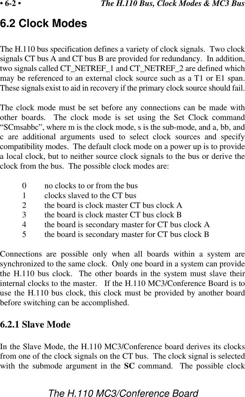 The H.110 Bus, Clock Modes &amp; MC3 Bus• 6-2 •The H.110 MC3/Conference Board6.2 Clock ModesThe H.110 bus specification defines a variety of clock signals.  Two clocksignals CT bus A and CT bus B are provided for redundancy.  In addition,two signals called CT_NETREF_1 and CT_NETREF_2 are defined whichmay be referenced to an external clock source such as a T1 or E1 span.These signals exist to aid in recovery if the primary clock source should fail.The clock mode must be set before any connections can be made withother boards.  The clock mode is set using the Set Clock command“SCmsabbc”, where m is the clock mode, s is the sub-mode, and a, bb, andc are additional arguments used to select clock sources and specifycompatibility modes.  The default clock mode on a power up is to providea local clock, but to neither source clock signals to the bus or derive theclock from the bus.  The possible clock modes are:0no clocks to or from the bus1clocks slaved to the CT bus2the board is clock master CT bus clock A3the board is clock master CT bus clock B4the board is secondary master for CT bus clock A5the board is secondary master for CT bus clock BConnections are possible only when all boards within a system aresynchronized to the same clock.  Only one board in a system can providethe H.110 bus clock.  The other boards in the system must slave theirinternal clocks to the master.   If the H.110 MC3/Conference Board is touse the H.110 bus clock, this clock must be provided by another boardbefore switching can be accomplished.6.2.1 Slave ModeIn the Slave Mode, the H.110 MC3/Conference board derives its clocksfrom one of the clock signals on the CT bus.  The clock signal is selectedwith the submode argument in the SC command.  The possible clock