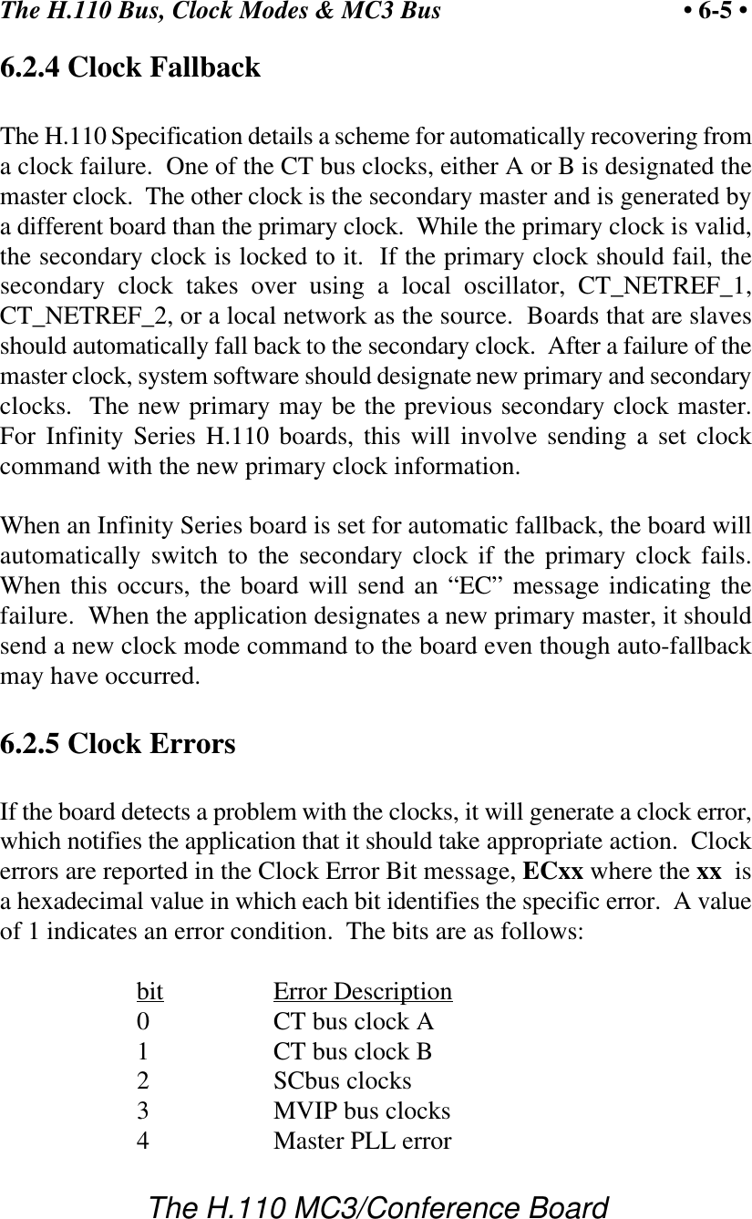 The H.110 Bus, Clock Modes &amp; MC3 Bus • 6-5 •The H.110 MC3/Conference Board6.2.4 Clock FallbackThe H.110 Specification details a scheme for automatically recovering froma clock failure.  One of the CT bus clocks, either A or B is designated themaster clock.  The other clock is the secondary master and is generated bya different board than the primary clock.  While the primary clock is valid,the secondary clock is locked to it.  If the primary clock should fail, thesecondary clock takes over using a local oscillator, CT_NETREF_1,CT_NETREF_2, or a local network as the source.  Boards that are slavesshould automatically fall back to the secondary clock.  After a failure of themaster clock, system software should designate new primary and secondaryclocks.  The new primary may be the previous secondary clock master.For Infinity Series H.110 boards, this will involve sending a set clockcommand with the new primary clock information.When an Infinity Series board is set for automatic fallback, the board willautomatically switch to the secondary clock if the primary clock fails.When this occurs, the board will send an “EC” message indicating thefailure.  When the application designates a new primary master, it shouldsend a new clock mode command to the board even though auto-fallbackmay have occurred.6.2.5 Clock ErrorsIf the board detects a problem with the clocks, it will generate a clock error,which notifies the application that it should take appropriate action.  Clockerrors are reported in the Clock Error Bit message, ECxx where the xx  isa hexadecimal value in which each bit identifies the specific error.  A valueof 1 indicates an error condition.  The bits are as follows:bit Error Description0CT bus clock A1CT bus clock B2SCbus clocks3MVIP bus clocks4Master PLL error