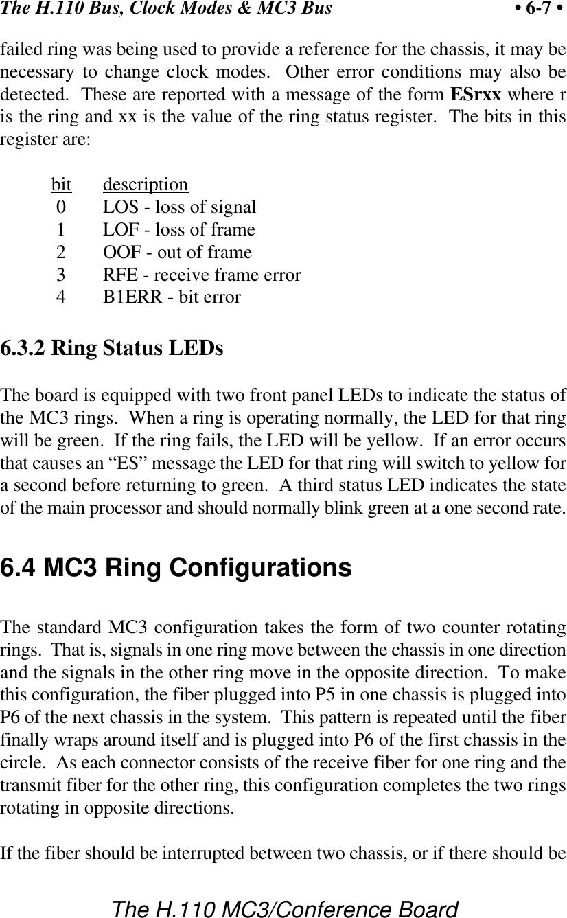 The H.110 Bus, Clock Modes &amp; MC3 Bus • 6-7 •The H.110 MC3/Conference Boardfailed ring was being used to provide a reference for the chassis, it may benecessary to change clock modes.  Other error conditions may also bedetected.  These are reported with a message of the form ESrxx where ris the ring and xx is the value of the ring status register.  The bits in thisregister are:bit description   0 LOS - loss of signal 1 LOF - loss of frame 2 OOF - out of frame 3 RFE - receive frame error 4 B1ERR - bit error6.3.2 Ring Status LEDsThe board is equipped with two front panel LEDs to indicate the status ofthe MC3 rings.  When a ring is operating normally, the LED for that ringwill be green.  If the ring fails, the LED will be yellow.  If an error occursthat causes an “ES” message the LED for that ring will switch to yellow fora second before returning to green.  A third status LED indicates the stateof the main processor and should normally blink green at a one second rate.6.4 MC3 Ring ConfigurationsThe standard MC3 configuration takes the form of two counter rotatingrings.  That is, signals in one ring move between the chassis in one directionand the signals in the other ring move in the opposite direction.  To makethis configuration, the fiber plugged into P5 in one chassis is plugged intoP6 of the next chassis in the system.  This pattern is repeated until the fiberfinally wraps around itself and is plugged into P6 of the first chassis in thecircle.  As each connector consists of the receive fiber for one ring and thetransmit fiber for the other ring, this configuration completes the two ringsrotating in opposite directions.If the fiber should be interrupted between two chassis, or if there should be