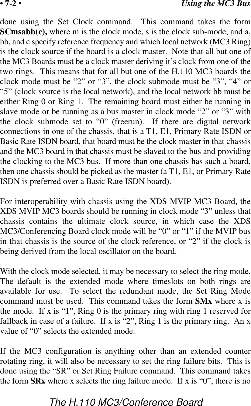 Using the MC3 Bus• 7-2 •The H.110 MC3/Conference Boarddone using the Set Clock command.  This command takes the formSCmsabb(c), where m is the clock mode, s is the clock sub-mode, and a,bb, and c specify reference frequency and which local network (MC3 Ring)is the clock source if the board is a clock master.  Note that all but one ofthe MC3 Boards must be a clock master deriving it’s clock from one of thetwo rings.  This means that for all but one of the H.110 MC3 boards theclock mode must be “2” or “3”, the clock submode must be “3”, “4” or“5” (clock source is the local network), and the local network bb must beeither Ring 0 or Ring 1.  The remaining board must either be running inslave mode or be running as a bus master in clock mode “2” or “3” withthe clock submode set to “0” (freerun).  If there are digital networkconnections in one of the chassis, that is a T1, E1, Primary Rate ISDN orBasic Rate ISDN board, that board must be the clock master in that chassisand the MC3 board in that chassis must be slaved to the bus and providingthe clocking to the MC3 bus.  If more than one chassis has such a board,then one chassis should be picked as the master (a T1, E1, or Primary RateISDN is preferred over a Basic Rate ISDN board).For interoperability with chassis using the XDS MVIP MC3 Board, theXDS MVIP MC3 boards should be running in clock mode “3” unless thatchassis contains the ultimate clock source, in which case the XDSMC3/Conferencing Board clock mode will be “0” or “1” if the MVIP busin that chassis is the source of the clock reference, or “2” if the clock isbeing derived from the local oscillator on the board.With the clock mode selected, it may be necessary to select the ring mode.The default is the extended mode where timeslots on both rings areavailable for use.  To select the redundant mode, the Set Ring Modecommand must be used.  This command takes the form SMx where x isthe mode.  If x is “1”, Ring 0 is the primary ring with ring 1 reserved forfallback in case of a failure.  If x is “2”, Ring 1 is the primary ring.  An xvalue of “0” selects the extended mode.If the MC3 configuration is anything other than an extended counterrotating ring, it will also be necessary to set the ring failure bits.  This isdone using the “SR” or Set Ring Failure command.  This command takesthe form SRx where x selects the ring failure mode.  If x is “0”, there is no