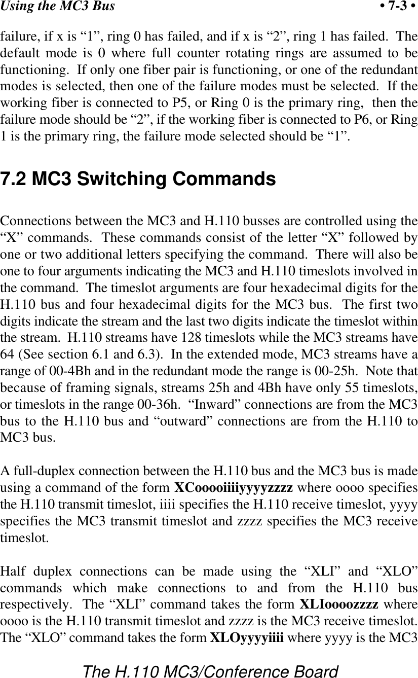Using the MC3 Bus • 7-3 •The H.110 MC3/Conference Boardfailure, if x is “1”, ring 0 has failed, and if x is “2”, ring 1 has failed.  Thedefault mode is 0 where full counter rotating rings are assumed to befunctioning.  If only one fiber pair is functioning, or one of the redundantmodes is selected, then one of the failure modes must be selected.  If theworking fiber is connected to P5, or Ring 0 is the primary ring,  then thefailure mode should be “2”, if the working fiber is connected to P6, or Ring1 is the primary ring, the failure mode selected should be “1”.7.2 MC3 Switching CommandsConnections between the MC3 and H.110 busses are controlled using the“X” commands.  These commands consist of the letter “X” followed byone or two additional letters specifying the command.  There will also beone to four arguments indicating the MC3 and H.110 timeslots involved inthe command.  The timeslot arguments are four hexadecimal digits for theH.110 bus and four hexadecimal digits for the MC3 bus.  The first twodigits indicate the stream and the last two digits indicate the timeslot withinthe stream.  H.110 streams have 128 timeslots while the MC3 streams have64 (See section 6.1 and 6.3).  In the extended mode, MC3 streams have arange of 00-4Bh and in the redundant mode the range is 00-25h.  Note thatbecause of framing signals, streams 25h and 4Bh have only 55 timeslots,or timeslots in the range 00-36h.  “Inward” connections are from the MC3bus to the H.110 bus and “outward” connections are from the H.110 toMC3 bus.A full-duplex connection between the H.110 bus and the MC3 bus is madeusing a command of the form XCooooiiiiyyyyzzzz where oooo specifiesthe H.110 transmit timeslot, iiii specifies the H.110 receive timeslot, yyyyspecifies the MC3 transmit timeslot and zzzz specifies the MC3 receivetimeslot.Half duplex connections can be made using the “XLI” and “XLO”commands which make connections to and from the H.110 busrespectively.  The “XLI” command takes the form XLIoooozzzz whereoooo is the H.110 transmit timeslot and zzzz is the MC3 receive timeslot.The “XLO” command takes the form XLOyyyyiiii where yyyy is the MC3