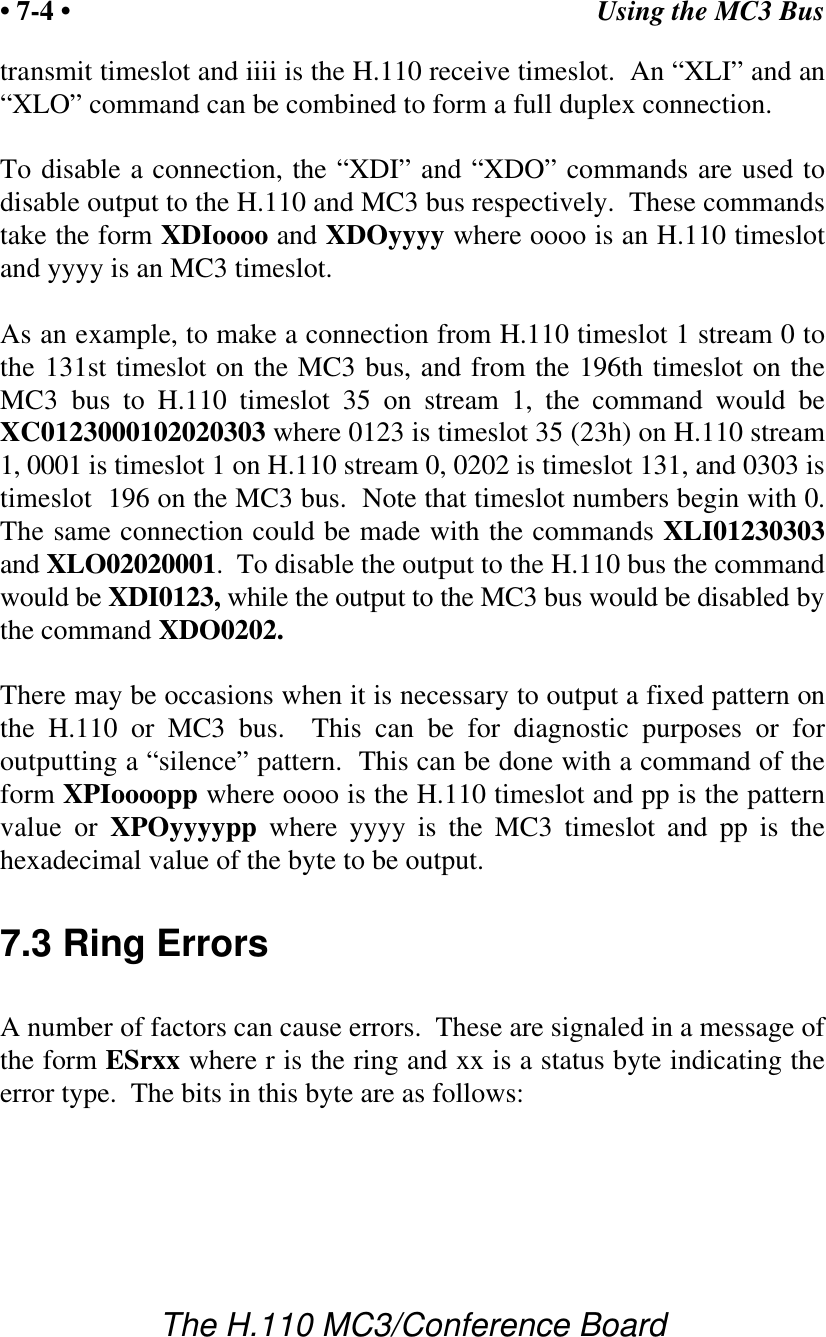 Using the MC3 Bus• 7-4 •The H.110 MC3/Conference Boardtransmit timeslot and iiii is the H.110 receive timeslot.  An “XLI” and an“XLO” command can be combined to form a full duplex connection.To disable a connection, the “XDI” and “XDO” commands are used todisable output to the H.110 and MC3 bus respectively.  These commandstake the form XDIoooo and XDOyyyy where oooo is an H.110 timeslotand yyyy is an MC3 timeslot.As an example, to make a connection from H.110 timeslot 1 stream 0 tothe 131st timeslot on the MC3 bus, and from the 196th timeslot on theMC3 bus to H.110 timeslot 35 on stream 1, the command would beXC0123000102020303 where 0123 is timeslot 35 (23h) on H.110 stream1, 0001 is timeslot 1 on H.110 stream 0, 0202 is timeslot 131, and 0303 istimeslot  196 on the MC3 bus.  Note that timeslot numbers begin with 0.The same connection could be made with the commands XLI01230303and XLO02020001.  To disable the output to the H.110 bus the commandwould be XDI0123, while the output to the MC3 bus would be disabled bythe command XDO0202.There may be occasions when it is necessary to output a fixed pattern onthe H.110 or MC3 bus.  This can be for diagnostic purposes or foroutputting a “silence” pattern.  This can be done with a command of theform XPIoooopp where oooo is the H.110 timeslot and pp is the patternvalue or XPOyyyypp where yyyy is the MC3 timeslot and pp is thehexadecimal value of the byte to be output.7.3 Ring ErrorsA number of factors can cause errors.  These are signaled in a message ofthe form ESrxx where r is the ring and xx is a status byte indicating theerror type.  The bits in this byte are as follows: