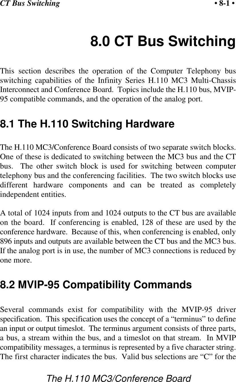 CT Bus Switching • 8-1 •The H.110 MC3/Conference Board8.0 CT Bus SwitchingThis section describes the operation of the Computer Telephony busswitching capabilities of the Infinity Series H.110 MC3 Multi-ChassisInterconnect and Conference Board.  Topics include the H.110 bus, MVIP-95 compatible commands, and the operation of the analog port. 8.1 The H.110 Switching HardwareThe H.110 MC3/Conference Board consists of two separate switch blocks.One of these is dedicated to switching between the MC3 bus and the CTbus.  The other switch block is used for switching between computertelephony bus and the conferencing facilities.  The two switch blocks usedifferent hardware components and can be treated as completelyindependent entities.A total of 1024 inputs from and 1024 outputs to the CT bus are availableon the board.  If conferencing is enabled, 128 of these are used by theconference hardware.  Because of this, when conferencing is enabled, only896 inputs and outputs are available between the CT bus and the MC3 bus.If the analog port is in use, the number of MC3 connections is reduced byone more.8.2 MVIP-95 Compatibility CommandsSeveral commands exist for compatibility with the MVIP-95 driverspecification.  This specification uses the concept of a “terminus” to definean input or output timeslot.  The terminus argument consists of three parts,a bus, a stream within the bus, and a timeslot on that stream.  In MVIPcompatibility messages, a terminus is represented by a five character string.The first character indicates the bus.  Valid bus selections are “C” for the