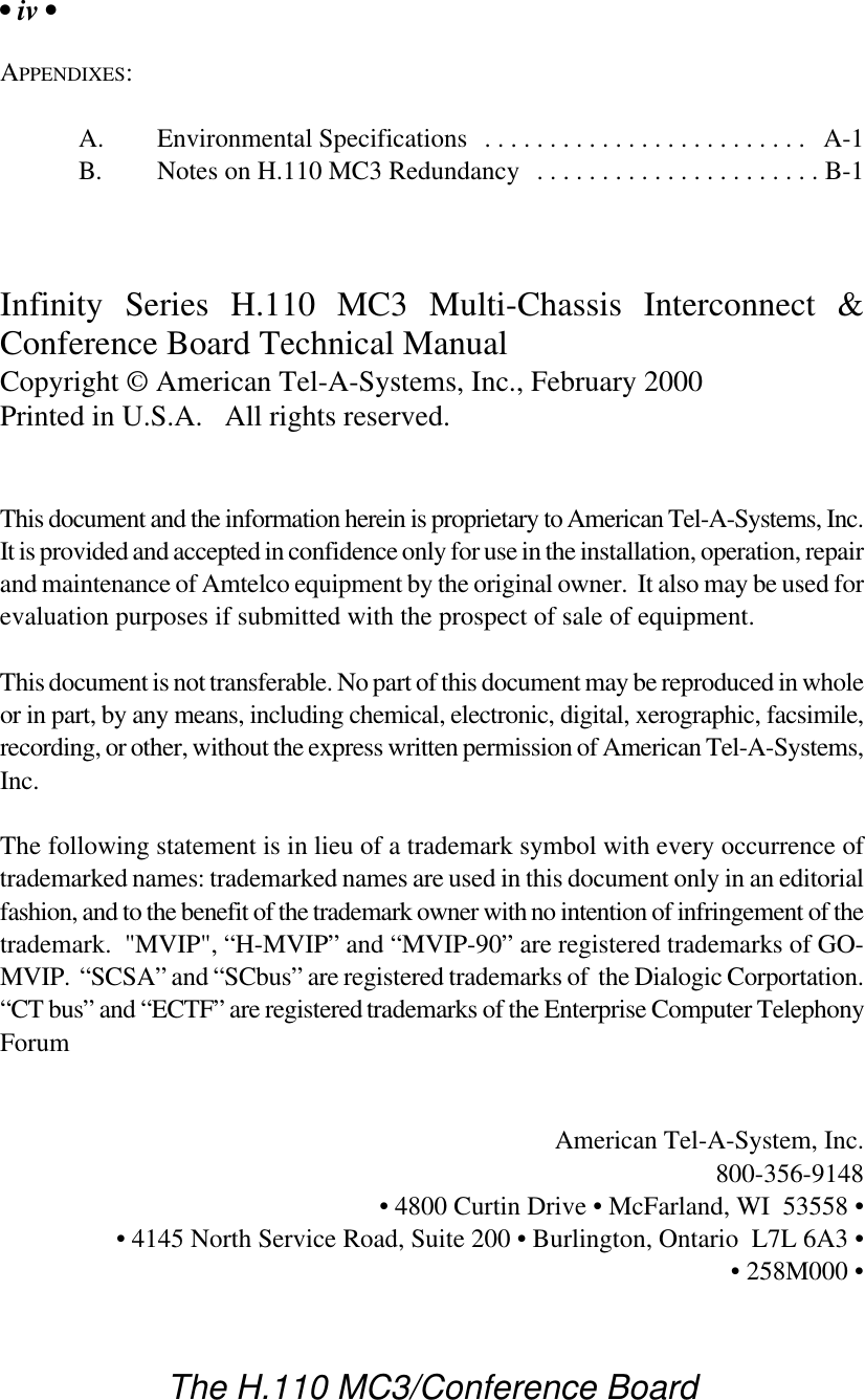 • iv •The H.110 MC3/Conference BoardAPPENDIXES:A. Environmental Specifications ......................... A-1B. Notes on H.110 MC3 Redundancy ......................B-1Infinity Series H.110 MC3 Multi-Chassis Interconnect &amp;Conference Board Technical ManualCopyright © American Tel-A-Systems, Inc., February 2000Printed in U.S.A.   All rights reserved.This document and the information herein is proprietary to American Tel-A-Systems, Inc.It is provided and accepted in confidence only for use in the installation, operation, repairand maintenance of Amtelco equipment by the original owner.  It also may be used forevaluation purposes if submitted with the prospect of sale of equipment.This document is not transferable. No part of this document may be reproduced in wholeor in part, by any means, including chemical, electronic, digital, xerographic, facsimile,recording, or other, without the express written permission of American Tel-A-Systems,Inc.The following statement is in lieu of a trademark symbol with every occurrence oftrademarked names: trademarked names are used in this document only in an editorialfashion, and to the benefit of the trademark owner with no intention of infringement of thetrademark.  &quot;MVIP&quot;, “H-MVIP” and “MVIP-90” are registered trademarks of GO-MVIP.  “SCSA” and “SCbus” are registered trademarks of  the Dialogic Corportation.“CT bus” and “ECTF” are registered trademarks of the Enterprise Computer TelephonyForumAmerican Tel-A-System, Inc.800-356-9148• 4800 Curtin Drive • McFarland, WI  53558 •• 4145 North Service Road, Suite 200 • Burlington, Ontario  L7L 6A3 •• 258M000 •