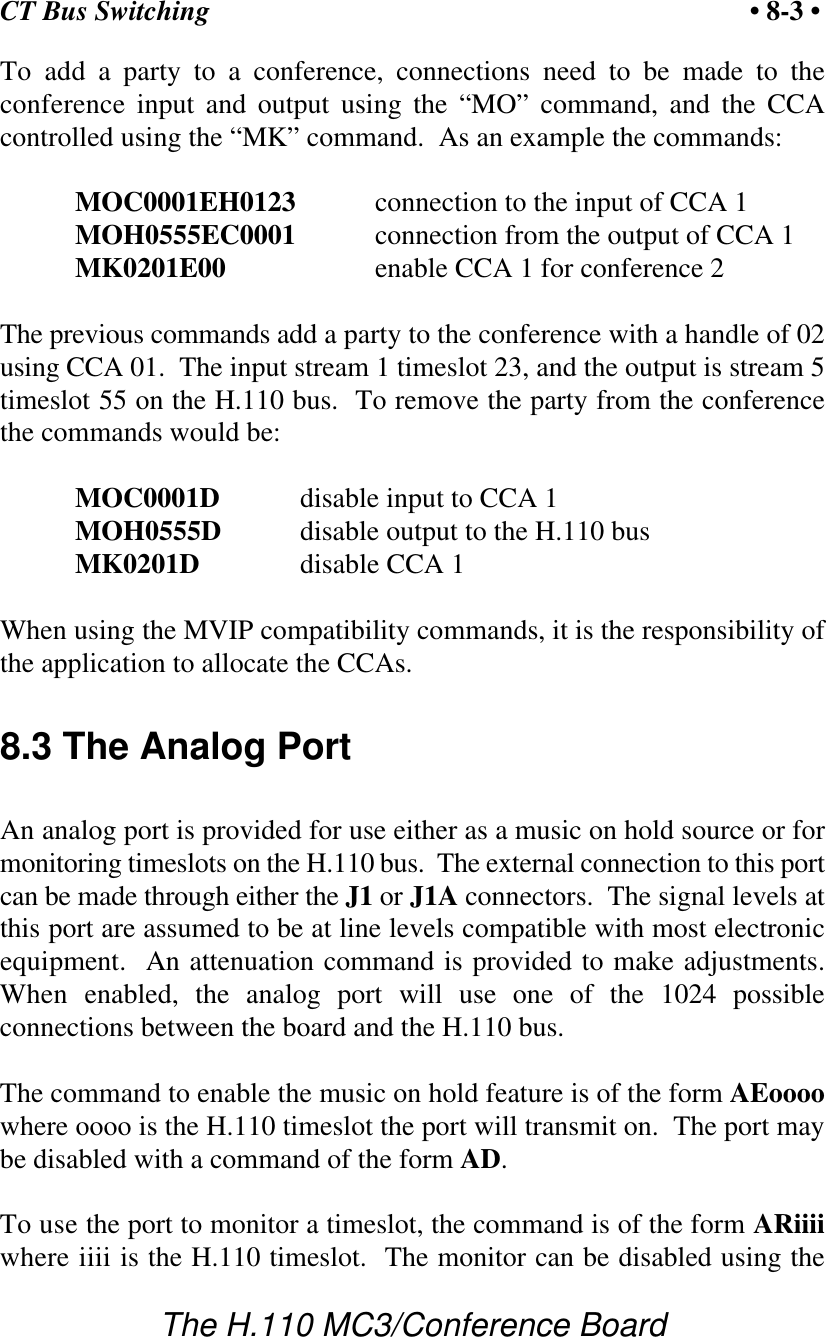 CT Bus Switching • 8-3 •The H.110 MC3/Conference BoardTo add a party to a conference, connections need to be made to theconference input and output using the “MO” command, and the CCAcontrolled using the “MK” command.  As an example the commands:MOC0001EH0123 connection to the input of CCA 1MOH0555EC0001 connection from the output of CCA 1MK0201E00 enable CCA 1 for conference 2The previous commands add a party to the conference with a handle of 02using CCA 01.  The input stream 1 timeslot 23, and the output is stream 5timeslot 55 on the H.110 bus.  To remove the party from the conferencethe commands would be:MOC0001D disable input to CCA 1MOH0555D disable output to the H.110 busMK0201D disable CCA 1When using the MVIP compatibility commands, it is the responsibility ofthe application to allocate the CCAs.8.3 The Analog PortAn analog port is provided for use either as a music on hold source or formonitoring timeslots on the H.110 bus.  The external connection to this portcan be made through either the J1 or J1A connectors.  The signal levels atthis port are assumed to be at line levels compatible with most electronicequipment.  An attenuation command is provided to make adjustments.When enabled, the analog port will use one of the 1024 possibleconnections between the board and the H.110 bus.The command to enable the music on hold feature is of the form AEoooowhere oooo is the H.110 timeslot the port will transmit on.  The port maybe disabled with a command of the form AD.To use the port to monitor a timeslot, the command is of the form ARiiiiwhere iiii is the H.110 timeslot.  The monitor can be disabled using the