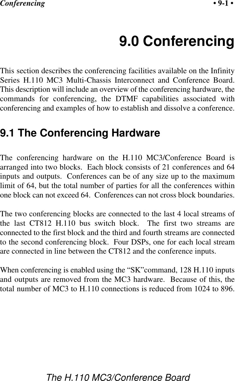 Conferencing • 9-1 •The H.110 MC3/Conference Board9.0 ConferencingThis section describes the conferencing facilities available on the InfinitySeries H.110 MC3 Multi-Chassis Interconnect and Conference Board.This description will include an overview of the conferencing hardware, thecommands for conferencing, the DTMF capabilities associated withconferencing and examples of how to establish and dissolve a conference.9.1 The Conferencing HardwareThe conferencing hardware on the H.110 MC3/Conference Board isarranged into two blocks.  Each block consists of 21 conferences and 64inputs and outputs.  Conferences can be of any size up to the maximumlimit of 64, but the total number of parties for all the conferences withinone block can not exceed 64.  Conferences can not cross block boundaries.The two conferencing blocks are connected to the last 4 local streams ofthe last CT812 H.110 bus switch block.  The first two streams areconnected to the first block and the third and fourth streams are connectedto the second conferencing block.  Four DSPs, one for each local streamare connected in line between the CT812 and the conference inputs.When conferencing is enabled using the “SK”command, 128 H.110 inputsand outputs are removed from the MC3 hardware.  Because of this, thetotal number of MC3 to H.110 connections is reduced from 1024 to 896.