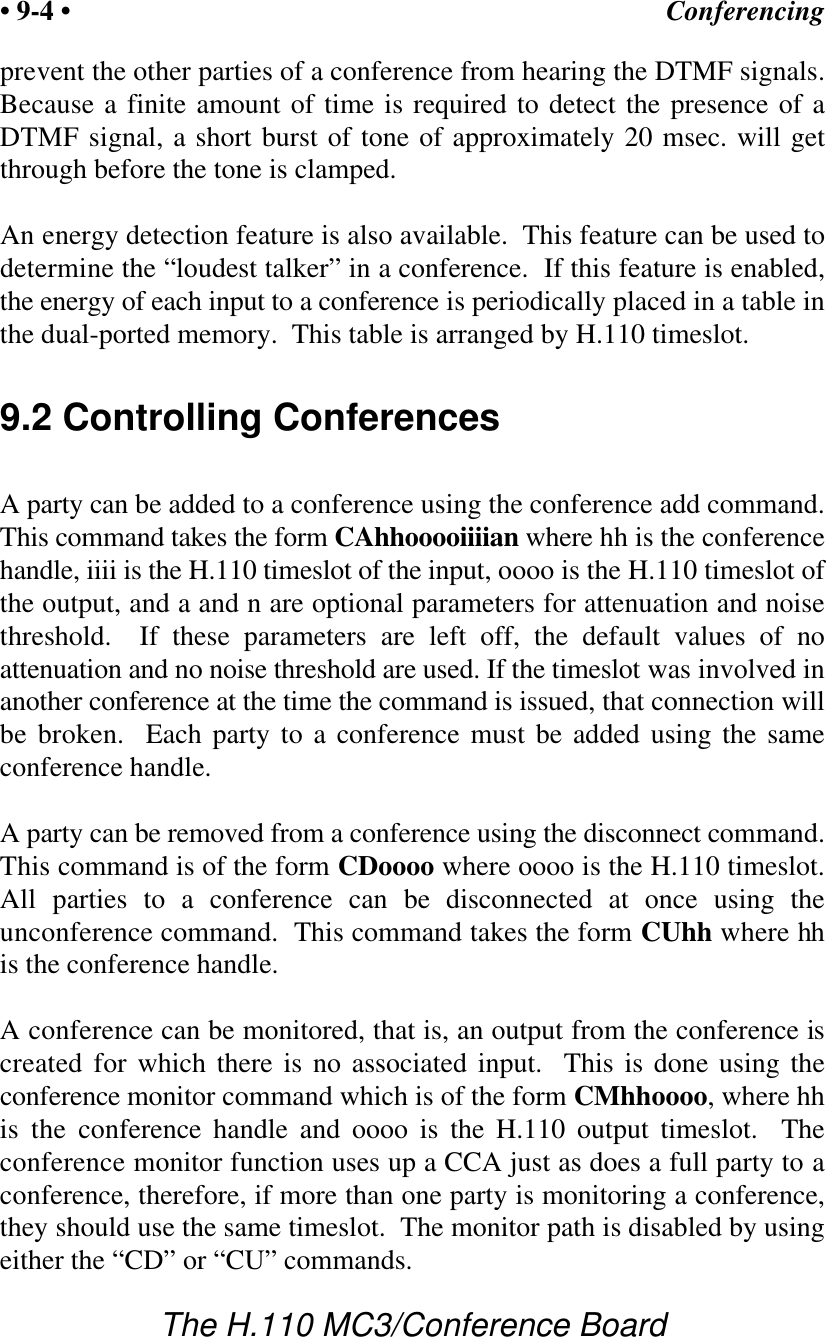 Conferencing• 9-4 •The H.110 MC3/Conference Boardprevent the other parties of a conference from hearing the DTMF signals.Because a finite amount of time is required to detect the presence of aDTMF signal, a short burst of tone of approximately 20 msec. will getthrough before the tone is clamped.An energy detection feature is also available.  This feature can be used todetermine the “loudest talker” in a conference.  If this feature is enabled,the energy of each input to a conference is periodically placed in a table inthe dual-ported memory.  This table is arranged by H.110 timeslot.9.2 Controlling ConferencesA party can be added to a conference using the conference add command.This command takes the form CAhhooooiiiian where hh is the conferencehandle, iiii is the H.110 timeslot of the input, oooo is the H.110 timeslot ofthe output, and a and n are optional parameters for attenuation and noisethreshold.  If these parameters are left off, the default values of noattenuation and no noise threshold are used. If the timeslot was involved inanother conference at the time the command is issued, that connection willbe broken.  Each party to a conference must be added using the sameconference handle.A party can be removed from a conference using the disconnect command.This command is of the form CDoooo where oooo is the H.110 timeslot.All parties to a conference can be disconnected at once using theunconference command.  This command takes the form CUhh where hhis the conference handle.A conference can be monitored, that is, an output from the conference iscreated for which there is no associated input.  This is done using theconference monitor command which is of the form CMhhoooo, where hhis the conference handle and oooo is the H.110 output timeslot.  Theconference monitor function uses up a CCA just as does a full party to aconference, therefore, if more than one party is monitoring a conference,they should use the same timeslot.  The monitor path is disabled by usingeither the “CD” or “CU” commands.