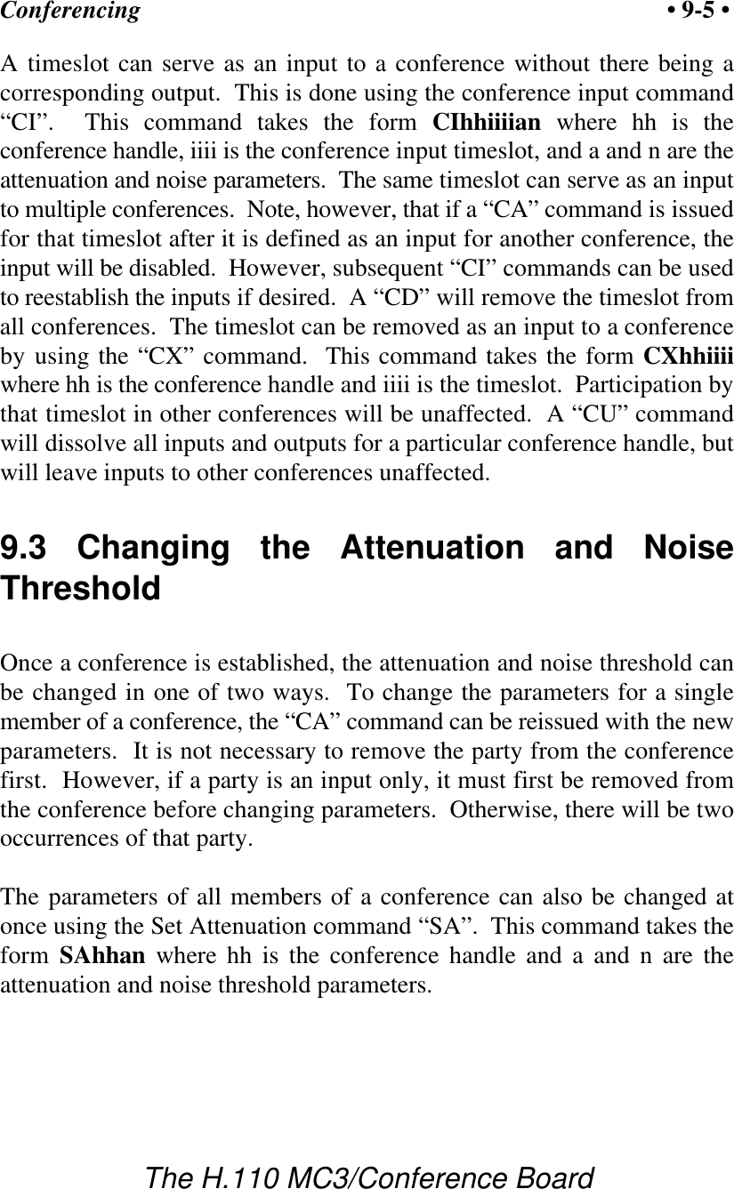 Conferencing • 9-5 •The H.110 MC3/Conference BoardA timeslot can serve as an input to a conference without there being acorresponding output.  This is done using the conference input command“CI”.  This command takes the form CIhhiiiian where hh is theconference handle, iiii is the conference input timeslot, and a and n are theattenuation and noise parameters.  The same timeslot can serve as an inputto multiple conferences.  Note, however, that if a “CA” command is issuedfor that timeslot after it is defined as an input for another conference, theinput will be disabled.  However, subsequent “CI” commands can be usedto reestablish the inputs if desired.  A “CD” will remove the timeslot fromall conferences.  The timeslot can be removed as an input to a conferenceby using the “CX” command.  This command takes the form CXhhiiiiwhere hh is the conference handle and iiii is the timeslot.  Participation bythat timeslot in other conferences will be unaffected.  A “CU” commandwill dissolve all inputs and outputs for a particular conference handle, butwill leave inputs to other conferences unaffected.9.3 Changing the Attenuation and NoiseThresholdOnce a conference is established, the attenuation and noise threshold canbe changed in one of two ways.  To change the parameters for a singlemember of a conference, the “CA” command can be reissued with the newparameters.  It is not necessary to remove the party from the conferencefirst.  However, if a party is an input only, it must first be removed fromthe conference before changing parameters.  Otherwise, there will be twooccurrences of that party.The parameters of all members of a conference can also be changed atonce using the Set Attenuation command “SA”.  This command takes theform SAhhan where hh is the conference handle and a and n are theattenuation and noise threshold parameters.