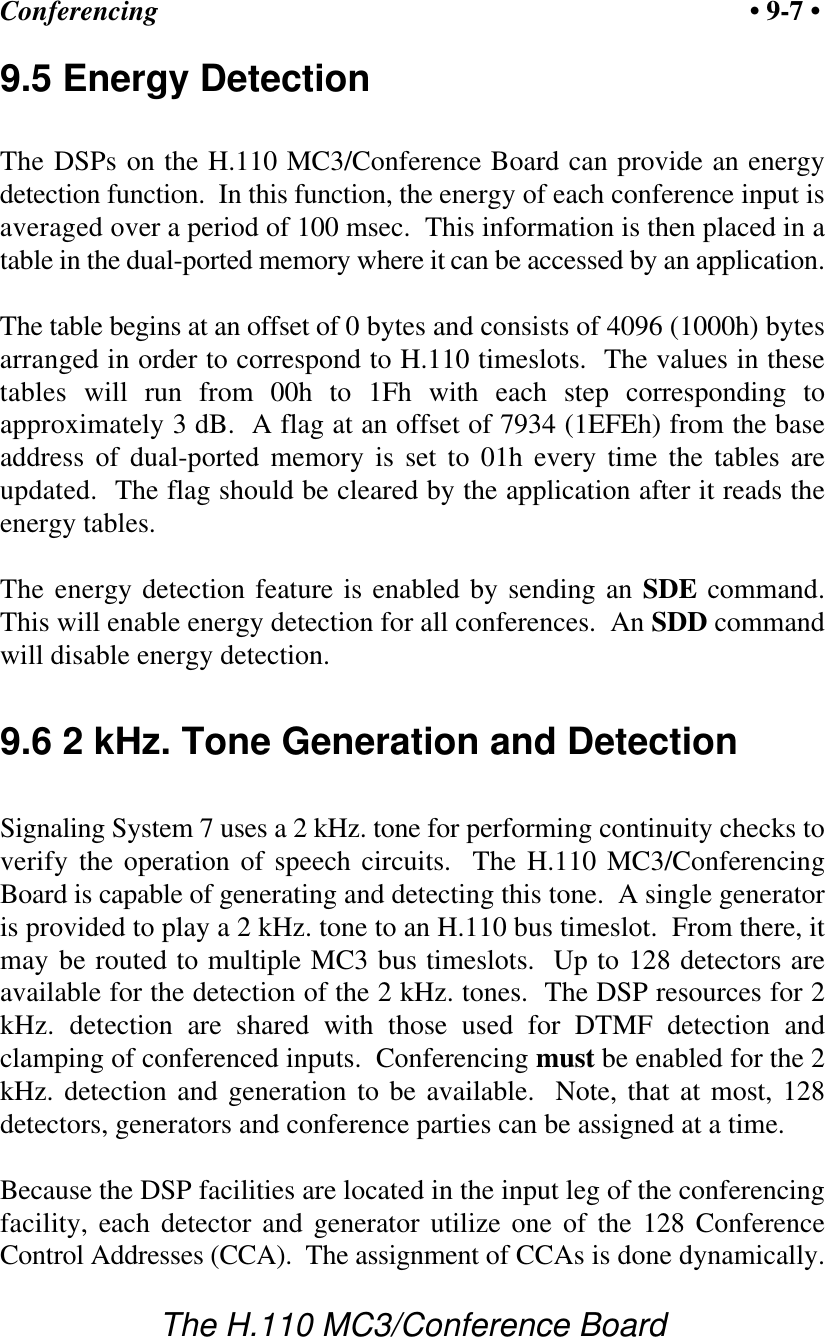 Conferencing • 9-7 •The H.110 MC3/Conference Board9.5 Energy DetectionThe DSPs on the H.110 MC3/Conference Board can provide an energydetection function.  In this function, the energy of each conference input isaveraged over a period of 100 msec.  This information is then placed in atable in the dual-ported memory where it can be accessed by an application.The table begins at an offset of 0 bytes and consists of 4096 (1000h) bytesarranged in order to correspond to H.110 timeslots.  The values in thesetables will run from 00h to 1Fh with each step corresponding toapproximately 3 dB.  A flag at an offset of 7934 (1EFEh) from the baseaddress of dual-ported memory is set to 01h every time the tables areupdated.  The flag should be cleared by the application after it reads theenergy tables.The energy detection feature is enabled by sending an SDE command.This will enable energy detection for all conferences.  An SDD commandwill disable energy detection.9.6 2 kHz. Tone Generation and DetectionSignaling System 7 uses a 2 kHz. tone for performing continuity checks toverify the operation of speech circuits.  The H.110 MC3/ConferencingBoard is capable of generating and detecting this tone.  A single generatoris provided to play a 2 kHz. tone to an H.110 bus timeslot.  From there, itmay be routed to multiple MC3 bus timeslots.  Up to 128 detectors areavailable for the detection of the 2 kHz. tones.  The DSP resources for 2kHz. detection are shared with those used for DTMF detection andclamping of conferenced inputs.  Conferencing must be enabled for the 2kHz. detection and generation to be available.  Note, that at most, 128detectors, generators and conference parties can be assigned at a time.Because the DSP facilities are located in the input leg of the conferencingfacility, each detector and generator utilize one of the 128 ConferenceControl Addresses (CCA).  The assignment of CCAs is done dynamically.