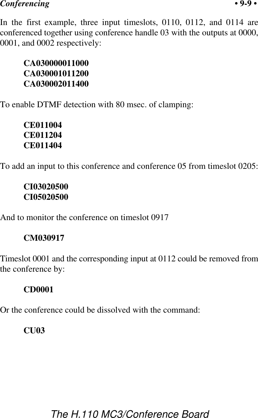 Conferencing • 9-9 •The H.110 MC3/Conference BoardIn the first example, three input timeslots, 0110, 0112, and 0114 areconferenced together using conference handle 03 with the outputs at 0000,0001, and 0002 respectively:CA030000011000CA030001011200CA030002011400To enable DTMF detection with 80 msec. of clamping:CE011004CE011204CE011404To add an input to this conference and conference 05 from timeslot 0205:CI03020500CI05020500And to monitor the conference on timeslot 0917CM030917Timeslot 0001 and the corresponding input at 0112 could be removed fromthe conference by:CD0001Or the conference could be dissolved with the command:CU03
