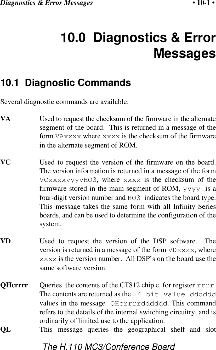 Diagnostics &amp; Error Messages • 10-1 •The H.110 MC3/Conference Board10.0  Diagnostics &amp; ErrorMessages10.1  Diagnostic CommandsSeveral diagnostic commands are available:VA Used to request the checksum of the firmware in the alternatesegment of the board.  This is returned in a message of theform VAxxxx where xxxx is the checksum of the firmwarein the alternate segment of ROM.VC Used to request the version of the firmware on the board.The version information is returned in a message of the formVCxxxxyyyyHO3, where xxxx is the checksum of thefirmware stored in the main segment of ROM, yyyy  is afour-digit version number and HO3  indicates the board type.This message takes the same form with all Infinity Seriesboards, and can be used to determine the configuration of thesystem.VD Used to request the version of the DSP software.  Theversion is returned in a message of the form VDxxxx, wherexxxx is the version number.  All DSP’s on the board use thesame software version.QHcrrrr Queries  the contents of the CT812 chip c, for register rrrr.The contents are returned as the 24 bit value ddddddvalues in the message QHcrrrrdddddd. This commandrefers to the details of the internal switching circuitry, and isordinarily of limited use to the application.QL This message queries the geographical shelf and slot