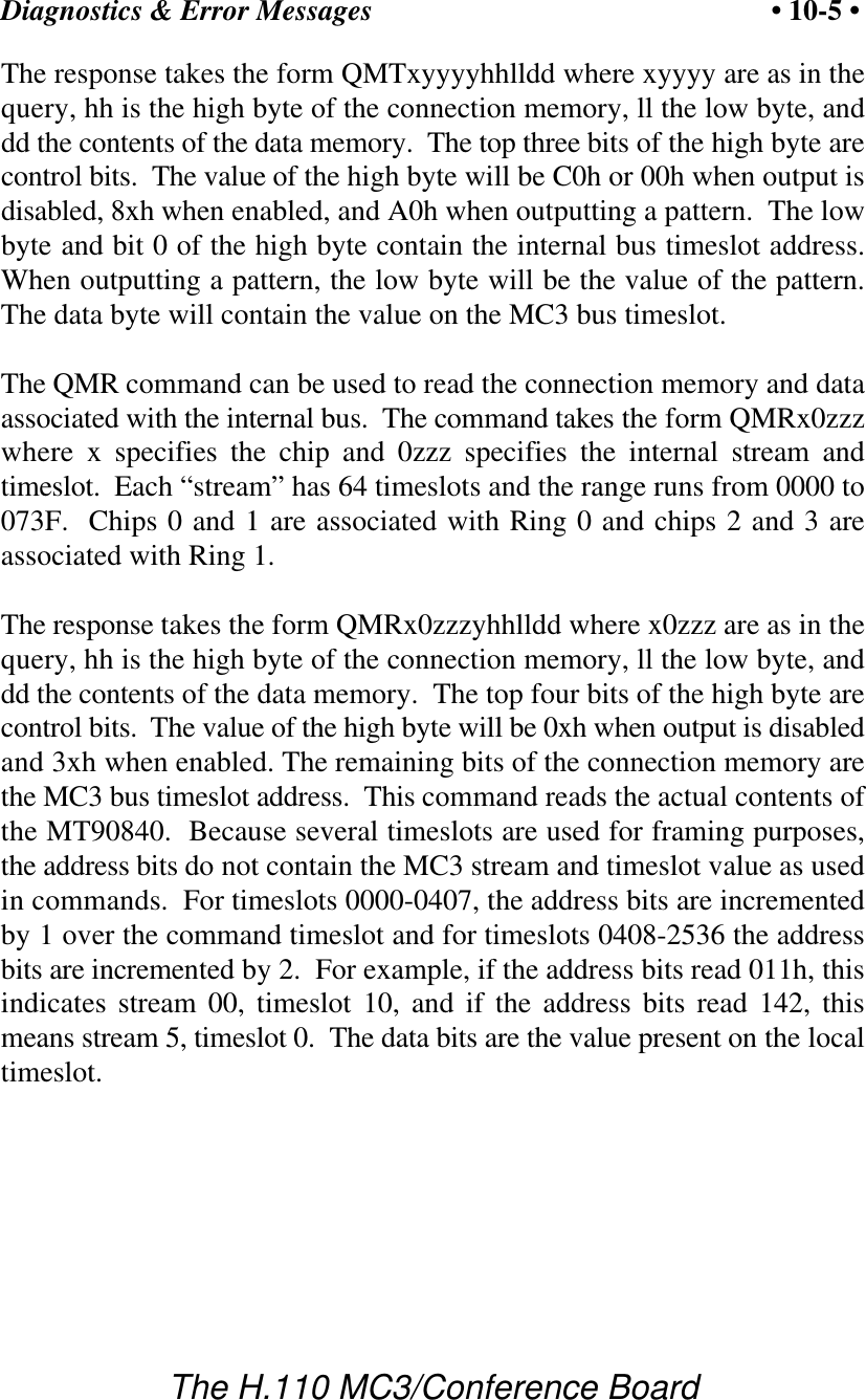 Diagnostics &amp; Error Messages • 10-5 •The H.110 MC3/Conference BoardThe response takes the form QMTxyyyyhhlldd where xyyyy are as in thequery, hh is the high byte of the connection memory, ll the low byte, anddd the contents of the data memory.  The top three bits of the high byte arecontrol bits.  The value of the high byte will be C0h or 00h when output isdisabled, 8xh when enabled, and A0h when outputting a pattern.  The lowbyte and bit 0 of the high byte contain the internal bus timeslot address.When outputting a pattern, the low byte will be the value of the pattern.The data byte will contain the value on the MC3 bus timeslot.The QMR command can be used to read the connection memory and dataassociated with the internal bus.  The command takes the form QMRx0zzzwhere x specifies the chip and 0zzz specifies the internal stream andtimeslot.  Each “stream” has 64 timeslots and the range runs from 0000 to073F.  Chips 0 and 1 are associated with Ring 0 and chips 2 and 3 areassociated with Ring 1.The response takes the form QMRx0zzzyhhlldd where x0zzz are as in thequery, hh is the high byte of the connection memory, ll the low byte, anddd the contents of the data memory.  The top four bits of the high byte arecontrol bits.  The value of the high byte will be 0xh when output is disabledand 3xh when enabled. The remaining bits of the connection memory arethe MC3 bus timeslot address.  This command reads the actual contents ofthe MT90840.  Because several timeslots are used for framing purposes,the address bits do not contain the MC3 stream and timeslot value as usedin commands.  For timeslots 0000-0407, the address bits are incrementedby 1 over the command timeslot and for timeslots 0408-2536 the addressbits are incremented by 2.  For example, if the address bits read 011h, thisindicates stream 00, timeslot 10, and if the address bits read 142, thismeans stream 5, timeslot 0.  The data bits are the value present on the localtimeslot.