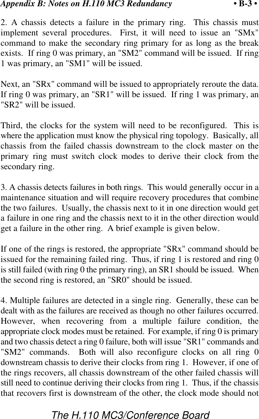 Appendix B: Notes on H.110 MC3 Redundancy • B-3 •The H.110 MC3/Conference Board2. A chassis detects a failure in the primary ring.  This chassis mustimplement several procedures.  First, it will need to issue an &quot;SMx&quot;command to make the secondary ring primary for as long as the breakexists.  If ring 0 was primary, an &quot;SM2&quot; command will be issued.  If ring1 was primary, an &quot;SM1&quot; will be issued.Next, an &quot;SRx&quot; command will be issued to appropriately reroute the data.If ring 0 was primary, an &quot;SR1&quot; will be issued.  If ring 1 was primary, an&quot;SR2&quot; will be issued.Third, the clocks for the system will need to be reconfigured.  This iswhere the application must know the physical ring topology.  Basically, allchassis from the failed chassis downstream to the clock master on theprimary ring must switch clock modes to derive their clock from thesecondary ring.3. A chassis detects failures in both rings.  This would generally occur in amaintenance situation and will require recovery procedures that combinethe two failures.  Usually, the chassis next to it in one direction would geta failure in one ring and the chassis next to it in the other direction wouldget a failure in the other ring.  A brief example is given below.If one of the rings is restored, the appropriate &quot;SRx&quot; command should beissued for the remaining failed ring.  Thus, if ring 1 is restored and ring 0is still failed (with ring 0 the primary ring), an SR1 should be issued.  Whenthe second ring is restored, an &quot;SR0&quot; should be issued.4. Multiple failures are detected in a single ring.  Generally, these can bedealt with as the failures are received as though no other failures occurred.However, when recovering from a multiple failure condition, theappropriate clock modes must be retained.  For example, if ring 0 is primaryand two chassis detect a ring 0 failure, both will issue &quot;SR1&quot; commands and&quot;SM2&quot; commands.  Both will also reconfigure clocks on all ring  0downstream chassis to derive their clocks from ring 1.  However, if one ofthe rings recovers, all chassis downstream of the other failed chassis willstill need to continue deriving their clocks from ring 1.  Thus, if the chassisthat recovers first is downstream of the other, the clock mode should not