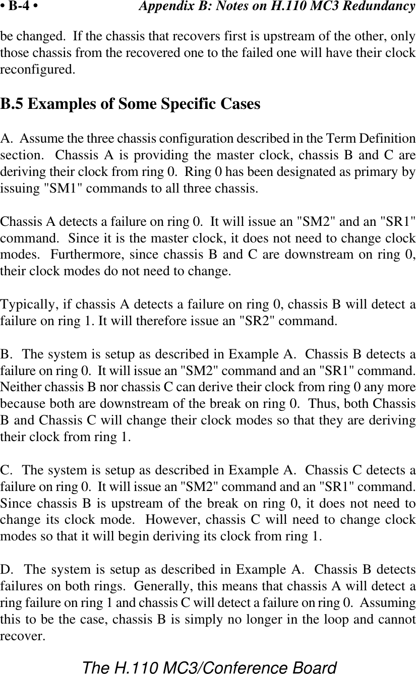 Appendix B: Notes on H.110 MC3 Redundancy• B-4 •The H.110 MC3/Conference Boardbe changed.  If the chassis that recovers first is upstream of the other, onlythose chassis from the recovered one to the failed one will have their clockreconfigured.B.5 Examples of Some Specific CasesA.  Assume the three chassis configuration described in the Term Definitionsection.  Chassis A is providing the master clock, chassis B and C arederiving their clock from ring 0.  Ring 0 has been designated as primary byissuing &quot;SM1&quot; commands to all three chassis.Chassis A detects a failure on ring 0.  It will issue an &quot;SM2&quot; and an &quot;SR1&quot;command.  Since it is the master clock, it does not need to change clockmodes.  Furthermore, since chassis B and C are downstream on ring 0,their clock modes do not need to change.Typically, if chassis A detects a failure on ring 0, chassis B will detect afailure on ring 1. It will therefore issue an &quot;SR2&quot; command.B.  The system is setup as described in Example A.  Chassis B detects afailure on ring 0.  It will issue an &quot;SM2&quot; command and an &quot;SR1&quot; command.Neither chassis B nor chassis C can derive their clock from ring 0 any morebecause both are downstream of the break on ring 0.  Thus, both ChassisB and Chassis C will change their clock modes so that they are derivingtheir clock from ring 1.C.  The system is setup as described in Example A.  Chassis C detects afailure on ring 0.  It will issue an &quot;SM2&quot; command and an &quot;SR1&quot; command.Since chassis B is upstream of the break on ring 0, it does not need tochange its clock mode.  However, chassis C will need to change clockmodes so that it will begin deriving its clock from ring 1.D.  The system is setup as described in Example A.  Chassis B detectsfailures on both rings.  Generally, this means that chassis A will detect aring failure on ring 1 and chassis C will detect a failure on ring 0.  Assumingthis to be the case, chassis B is simply no longer in the loop and cannotrecover.