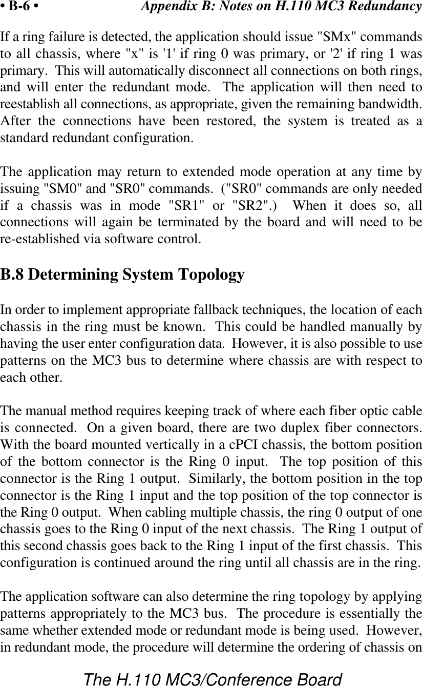 Appendix B: Notes on H.110 MC3 Redundancy• B-6 •The H.110 MC3/Conference BoardIf a ring failure is detected, the application should issue &quot;SMx&quot; commandsto all chassis, where &quot;x&quot; is &apos;1&apos; if ring 0 was primary, or &apos;2&apos; if ring 1 wasprimary.  This will automatically disconnect all connections on both rings,and will enter the redundant mode.  The application will then need toreestablish all connections, as appropriate, given the remaining bandwidth.After the connections have been restored, the system is treated as astandard redundant configuration.The application may return to extended mode operation at any time byissuing &quot;SM0&quot; and &quot;SR0&quot; commands.  (&quot;SR0&quot; commands are only neededif a chassis was in mode &quot;SR1&quot; or &quot;SR2&quot;.)  When it does so, allconnections will again be terminated by the board and will need to bere-established via software control.B.8 Determining System TopologyIn order to implement appropriate fallback techniques, the location of eachchassis in the ring must be known.  This could be handled manually byhaving the user enter configuration data.  However, it is also possible to usepatterns on the MC3 bus to determine where chassis are with respect toeach other.The manual method requires keeping track of where each fiber optic cableis connected.  On a given board, there are two duplex fiber connectors.With the board mounted vertically in a cPCI chassis, the bottom positionof the bottom connector is the Ring 0 input.  The top position of thisconnector is the Ring 1 output.  Similarly, the bottom position in the topconnector is the Ring 1 input and the top position of the top connector isthe Ring 0 output.  When cabling multiple chassis, the ring 0 output of onechassis goes to the Ring 0 input of the next chassis.  The Ring 1 output ofthis second chassis goes back to the Ring 1 input of the first chassis.  Thisconfiguration is continued around the ring until all chassis are in the ring.The application software can also determine the ring topology by applyingpatterns appropriately to the MC3 bus.  The procedure is essentially thesame whether extended mode or redundant mode is being used.  However,in redundant mode, the procedure will determine the ordering of chassis on