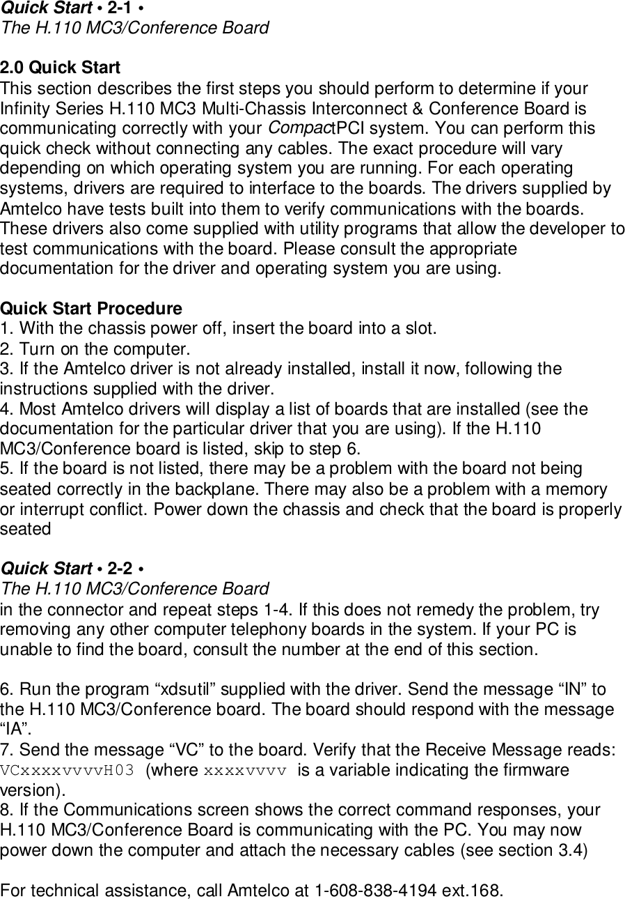 Quick Start • 2-1 •The H.110 MC3/Conference Board2.0 Quick StartThis section describes the first steps you should perform to determine if yourInfinity Series H.110 MC3 Multi-Chassis Interconnect &amp; Conference Board iscommunicating correctly with your CompactPCI system. You can perform thisquick check without connecting any cables. The exact procedure will varydepending on which operating system you are running. For each operatingsystems, drivers are required to interface to the boards. The drivers supplied byAmtelco have tests built into them to verify communications with the boards.These drivers also come supplied with utility programs that allow the developer totest communications with the board. Please consult the appropriatedocumentation for the driver and operating system you are using.Quick Start Procedure1. With the chassis power off, insert the board into a slot.2. Turn on the computer.3. If the Amtelco driver is not already installed, install it now, following theinstructions supplied with the driver.4. Most Amtelco drivers will display a list of boards that are installed (see thedocumentation for the particular driver that you are using). If the H.110MC3/Conference board is listed, skip to step 6.5. If the board is not listed, there may be a problem with the board not beingseated correctly in the backplane. There may also be a problem with a memoryor interrupt conflict. Power down the chassis and check that the board is properlyseatedQuick Start • 2-2 •The H.110 MC3/Conference Boardin the connector and repeat steps 1-4. If this does not remedy the problem, tryremoving any other computer telephony boards in the system. If your PC isunable to find the board, consult the number at the end of this section.6. Run the program “xdsutil” supplied with the driver. Send the message “IN” tothe H.110 MC3/Conference board. The board should respond with the message“IA”.7. Send the message “VC” to the board. Verify that the Receive Message reads:VCxxxxvvvvH03 (where xxxxvvvv is a variable indicating the firmwareversion).8. If the Communications screen shows the correct command responses, yourH.110 MC3/Conference Board is communicating with the PC. You may nowpower down the computer and attach the necessary cables (see section 3.4)For technical assistance, call Amtelco at 1-608-838-4194 ext.168.