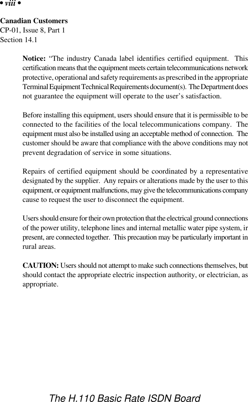 &bull; viii &bull;The H.110 Basic Rate ISDN BoardCanadian CustomersCP-01, Issue 8, Part 1Section 14.1Notice: &ldquo;The industry Canada label identifies certified equipment.  Thiscertification means that the equipment meets certain telecommunications networkprotective, operational and safety requirements as prescribed in the appropriateTerminal Equipment Technical Requirements document(s).  The Department doesnot guarantee the equipment will operate to the user&rsquo;s satisfaction.Before installing this equipment, users should ensure that it is permissible to beconnected to the facilities of the local telecommunications company.  Theequipment must also be installed using an acceptable method of connection.  Thecustomer should be aware that compliance with the above conditions may notprevent degradation of service in some situations.Repairs of certified equipment should be coordinated by a representativedesignated by the supplier.  Any repairs or alterations made by the user to thisequipment, or equipment malfunctions, may give the telecommunications companycause to request the user to disconnect the equipment.Users should ensure for their own protection that the electrical ground connectionsof the power utility, telephone lines and internal metallic water pipe system, irpresent, are connected together.  This precaution may be particularly important inrural areas.CAUTION: Users should not attempt to make such connections themselves, butshould contact the appropriate electric inspection authority, or electrician, asappropriate.
