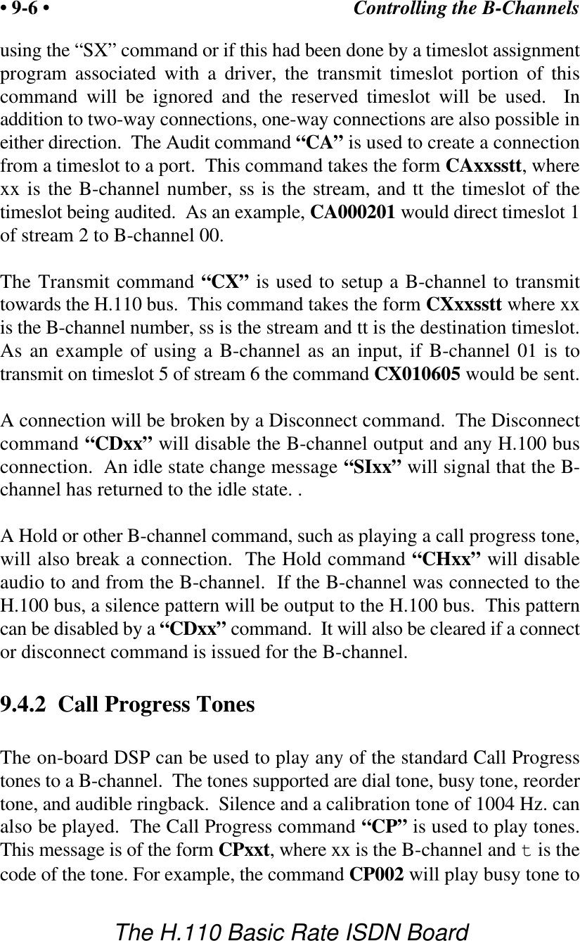 Controlling the B-Channels&bull; 9-6 &bull;The H.110 Basic Rate ISDN Boardusing the &ldquo;SX&rdquo; command or if this had been done by a timeslot assignmentprogram associated with a driver, the transmit timeslot portion of thiscommand will be ignored and the reserved timeslot will be used.  Inaddition to two-way connections, one-way connections are also possible ineither direction.  The Audit command &ldquo;CA&rdquo; is used to create a connectionfrom a timeslot to a port.  This command takes the form CAxxsstt, wherexx is the B-channel number, ss is the stream, and tt the timeslot of thetimeslot being audited.  As an example, CA000201 would direct timeslot 1of stream 2 to B-channel 00. The Transmit command &ldquo;CX&rdquo; is used to setup a B-channel to transmittowards the H.110 bus.  This command takes the form CXxxsstt where xxis the B-channel number, ss is the stream and tt is the destination timeslot.As an example of using a B-channel as an input, if B-channel 01 is totransmit on timeslot 5 of stream 6 the command CX010605 would be sent.  A connection will be broken by a Disconnect command.  The Disconnectcommand &ldquo;CDxx&rdquo; will disable the B-channel output and any H.100 busconnection.  An idle state change message &ldquo;SIxx&rdquo; will signal that the B-channel has returned to the idle state. .A Hold or other B-channel command, such as playing a call progress tone,will also break a connection.  The Hold command &ldquo;CHxx&rdquo; will disableaudio to and from the B-channel.  If the B-channel was connected to theH.100 bus, a silence pattern will be output to the H.100 bus.  This patterncan be disabled by a &ldquo;CDxx&rdquo; command.  It will also be cleared if a connector disconnect command is issued for the B-channel.9.4.2  Call Progress TonesThe on-board DSP can be used to play any of the standard Call Progresstones to a B-channel.  The tones supported are dial tone, busy tone, reordertone, and audible ringback.  Silence and a calibration tone of 1004 Hz. canalso be played.  The Call Progress command &ldquo;CP&rdquo; is used to play tones.This message is of the form CPxxt, where xx is the B-channel and t is thecode of the tone. For example, the command CP002 will play busy tone to